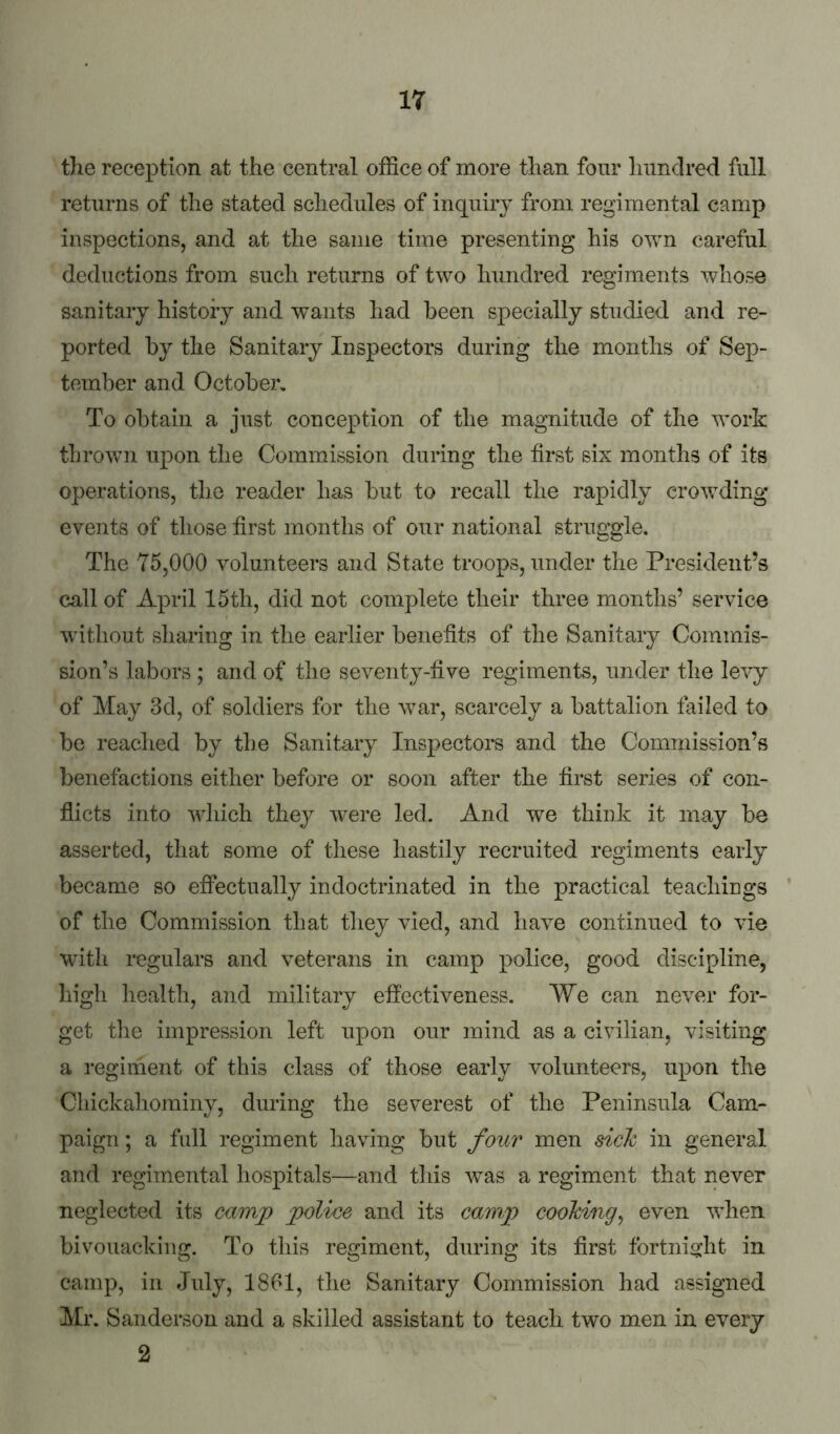 the reception at the central office of more than four hundred full returns of the stated schedules of inquiry from regimental camp inspections, and at the same time presenting his own careful deductions from such returns of two hundred regiments whose sanitary history and wants had been specially studied and re- ported by the Sanitary Inspectors during the months of Sep- tember and October. To obtain a just conception of the magnitude of the work thrown upon the Commission during the first six months of its operations, the reader has but to recall the rapidly crowding events of those first months of our national struggle. The 75,000 volunteers and State troops, under the President’s call of April 15th, did not complete their three months’ service without sharing in the earlier benefits of the Sanitary Commis- sion’s labors ; and of the seventy-five regiments, under the levy of May 3d, of soldiers for the war, scarcely a battalion failed to be reached by the Sanitary Inspector and the Commission’s benefactions either before or soon after the first series of con- flicts into which they were led. And we think it may be asserted, that some of these hastily recruited regiments early became so effectually indoctrinated in the practical teachings ‘ of the Commission that they vied, and have continued to vie with regulars and veterans in camp police, good discipline, high health, and military effectiveness. We can never for- get tile impression left upon our mind as a civilian, visiting a regiment of this class of those early volunteers, upon the Chickahominy, during the severest of the Peninsula Cam- paign ; a full regiment having but four men sick in general and regimental hospitals—and tliis ^vas a regiment that never neglected its camp police and its camp cooking^ even when bivouacking. To this regiment, during its first fortnight in camp, in July, 1861, the Sanitary Commission had assigned Mr. Sanderson and a skilled assistant to teach two men in every 2