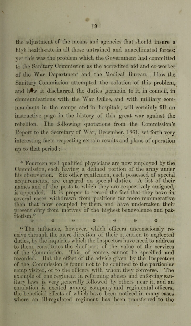 tlie fidjustment of tlie means and agencies that should insure a high health-rate in all those untrained and unacclimated forces; yet this was the problem wliicli the Government had committed to the Sanitary Commission as the accredited aid and co-worker of the War Department and the Medical Bureau. How the Sanitary Commission attempted tlie solution of this problem, and h§w it discharged the duties germain to it, in council, in communications with the War Office, and with military com- mandants in the camps and in hospitals, will certainly fill an instructive page in the history of this great war against the rebellion. The following rpiotations from the Commission’s Rc})ort to the Secretary of War, December, 1861, set forth very interesting facts respecting certain results and plans of operation up to that period :—• Fourteen wcW qualified physicians are now employed by the Commission, eacli having a defined portion of the army under his observation. Six other gentlemen, each possessed of special acquirements, are engaged on special duties. A list of their names and of the posts to which they are respectively assigned, is appended. It is proper to record the fact that they have in several cases withdrawn from positions far more remunerative than that now occupied by them, and have undertaken their present duty from motives of the highest benevolence and pat- riotism.” * 7<- -X* -K- The influence, however, which officers unconsciously re- ceive through the mere direction of tlieir attention to neglected duties, by the iucpiiries which the Inspectors have need to address to tliem^ constitutes the chief ]>art of the value of the services of the Commission. This, of course, cannot be specified and recorded. But the effect of the advice given by the Inspector of the Commission is found not to be confined to the particular camp visited, or to the officers vvdth whom they converse. The example of one regiment in reforming abuses and enforcing san- itary laws is very generally followed by others near it, and an emulation is excited among company and regimental officers, the beneficial effects of whicli have been noticed in many cases where an ill-regulated regiment has been transferred to the