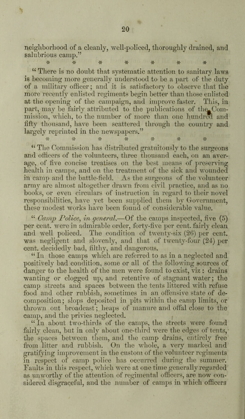 neigliborliood of a cleanly, well-policed, tliorouglily drained, and salubrious camp.” * * * * * “ There is no doubt that systematic attention to sanitary laws is becoming more generally understood to be a part of the duty of a military officer; and it is satisfactory to observe that the more recently enlisted regiments begin better than tliose enlisted at the o])ening of the campaign, and improve faster. This, in part, may be fairly attributed to the publications of tlu^Com- mission, which, to the number of more than one lumdrecl and fifty thousand, have been scattered through the country and largely reprinted in the newspapers.” * -:f Tlie Commission has distributed gratuitously to the surgeons and officers of the volunteers, three thousand each, on an aver- age, of five concise treatises on tlie best means of preserving health in camps, and on the treatment of the sick and wounded in camp and the battle-field. As the surgeons of the volunteer army are almost altogether drawn from civil practice, and as no books, or even circulars of instruction in regard to their novel responsibilities, have yet been supplied them by Government, these modest works have been found of considerable value. “ Camj) Police^ in general.—Of the camps inspected, five (5) per cent, were in admirable order, forty-five per cent, fairly clean and well policed. The condition of twenty-six (26) j^er cent, was negligent and slovenly, and that of twenty-four (24:) per cent, decidedly bad, filthy, and dangerous. ‘‘In those camps which are referred to as in a neglected and positively bad condition, some or all of the following sources of danger to the health of the men were found to exist, viz : drains wanting or clogged up, and retentive of stagnant water; the camp streets and spaces between the tents littered with refuse food and other rubbish, sometimes in an offeiisive state of de- composition ; slops deposited in pits within the camp limits, or thrown out broadcast; lieaps of manure and ofial close to the camp, and the privies neglected. “ In about two-thirds of the camps, the streets were found fairly clean, but in only about one-tliird were tlie edges of tents,- the spaces between them, and the camp drains, entirely fi-ee from litter and rubbish. On the whole, a very marked and gratifying improvement in the custom of the volunteer regiments in respect of camp police has occurred during the summer. Faults in tins respect, which were at one time generally regarded as unworthy of the attention of regimental officers, are now con- sidered disgraceful, and the number of camps in which officers