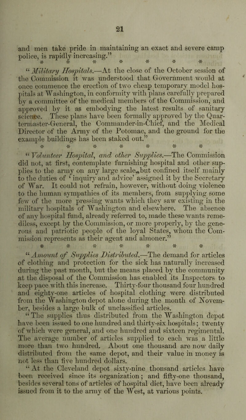 and men take pride in maintaining an exact and severe camp police, is rapidly increasing.” * * * * * * “ Military Ilosjntals.—At the close of the October session of the Commission it was understood that Government would at once commence the erection of two cheap temporary model hos- pitals at Washington, in conformity with plans carefully prepared by a committee of the medical members of the Commission, and approved by it as embodying the latest results of sanitary science. These plans have been formally approved by the Quar- termaster-General, the Commander-in-Chiet^ and the Medical Director of the Army of the Potomac, and the ground for the example buildings has been staked out.” * * * -X- “ Volunteer Ilosyntal^ and other Sujoplies.—The Commission did not, at first, contemplate furnishing hospital and other sup- plies to the army on any large scale,,but confined itself mainly to the duties of ‘ inquiry and advice’ assigned it by the Secretary of War. It could not refrain, however, without doing violence to the human sympathies of its members, from supplying some few of the more pressing wants which they saw existing in the military hospitals of Washington and elsewhere. The absence of any hospital fund, already referred to, made these wants reme- diless, except by the Commission, or more properly, by the gene- rous and patriotic people of the loyal States, wdiom the Com- mission represents as their agent and almoner.” * -X- -X- -X- -x- “ Amount of Supplies Distributed.—The demand for articles of clothing and protection for the sick has naturally increased during the past month, but the means placed by the community at the disposal of the Commission has enabled its Inspectors to keep pace with this increase. Thirty-four thousand four hundred and eighty-one articles of hospital clothing were distributed from tlie Washington depot alone during the month of Novem- ber, besides a large bulk of unclassified articles. “ Tlie supplies thus distributed from the Washington depot have hceii issued to one hundred and thirty-six hospitals; twenty of which were general, and one hundred and sixteen regimental. The average number of articles siq^plied to each was a little more than two hundred. About one thousand are now daily distributed from tlie same depot, and their value in money is not less than five hundred dollars. “ At the Cleveland depot sixty-nine thousand articles have been received since its organization; and fifty-one thousand, besides several tons of articles of hospital diet, have been already issued from it to the army of the West, at various points.