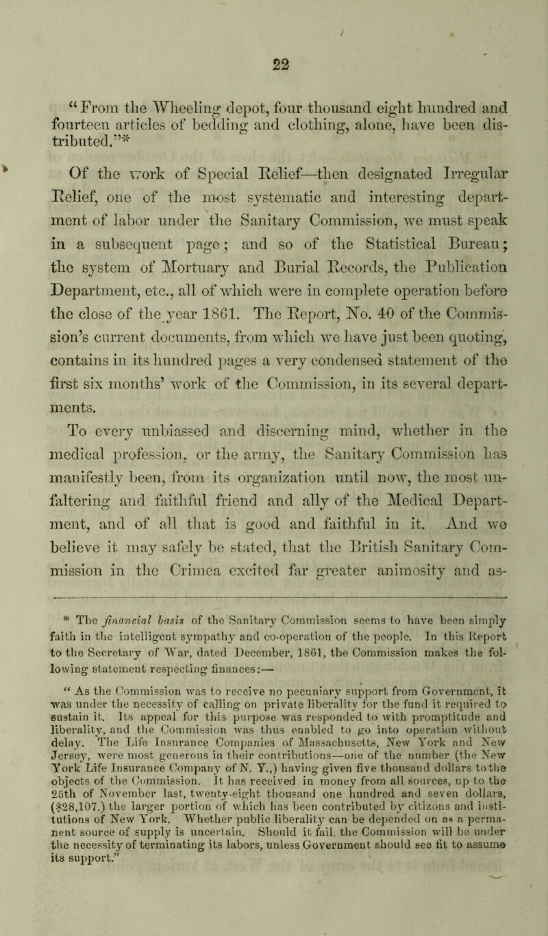 } 22 ‘‘From the Wlieeling depot, four thousand eight hundred and fourteen articles of bedding and clothing, alone, liave been dis- tributed.*’’^^ Of the work of Special Felief—then designated Irregular Kelief, one of the most systematic and interesting depart- ment of labor under the Sanitary Commission, we must speak in a subsecpient page; and so of the Statistical Bureau; the system of Mortuary and Burial Becords, the Publication Department, etc., all of which were in complete operation before the close of the year 1861. The Eeport, Bo. 40 of the Commis- sion’s current documents, from wliich we liave just been quoting, contains in its hundred pages a very condensed statement of the fii'Bt six months’ work of the Commission, in its several depart- ments. To every unbiassed and discerning mind, whetlier in tlie medical profession, or the army, the Sanitary Commission has manifestly been, from its organization until now, the most un- faltering and faithful friend and ally of the Medical Depart- ment, and of all that is good and faithful in it. And we believe it may safely be stated, that the British Sanitary Com- mission in tlie Crimea excited far greater animosity and as- * The financial basis of the Sanitary Commission seems to have been simply faith in the intellig^ent sympathy and co-operation of the people. In tliis Report to the Secretary of War, dated December, 1861, the Commission makes the fol- lowing statement respecting finances;— “ As the Commission Avas to receive no pecuniary support from Government, it AAms under the necessity of calling on private liberality for the fund it required to sustain it. Its appeal for this purpose was responded to with promptitude and liberality, and the Commission Avas thus enabled to go into operation Avithout delay. The Life Insurance Companies of Massachusetts, New York and New Jersey, Avere most generous in their contributions—one of the number (the New York Life Insurance Company of N. Y.,) having given five thousand dollars to the objects of the Commission. It has received in money from all sources, up to the 25th of November last, twenty-eight thousand one hundred and seven dollars, ($28,107,) the larger portion of Avhich has been contributed b} citizens and insti- tutions of NeAV York. Whether public liberality can be depended on as a perma- nent source of supply is uncertaim Should it fail, the Commission Avill be under the necessity of terminating its labors, unless Government should see fit to assume its support.” ^