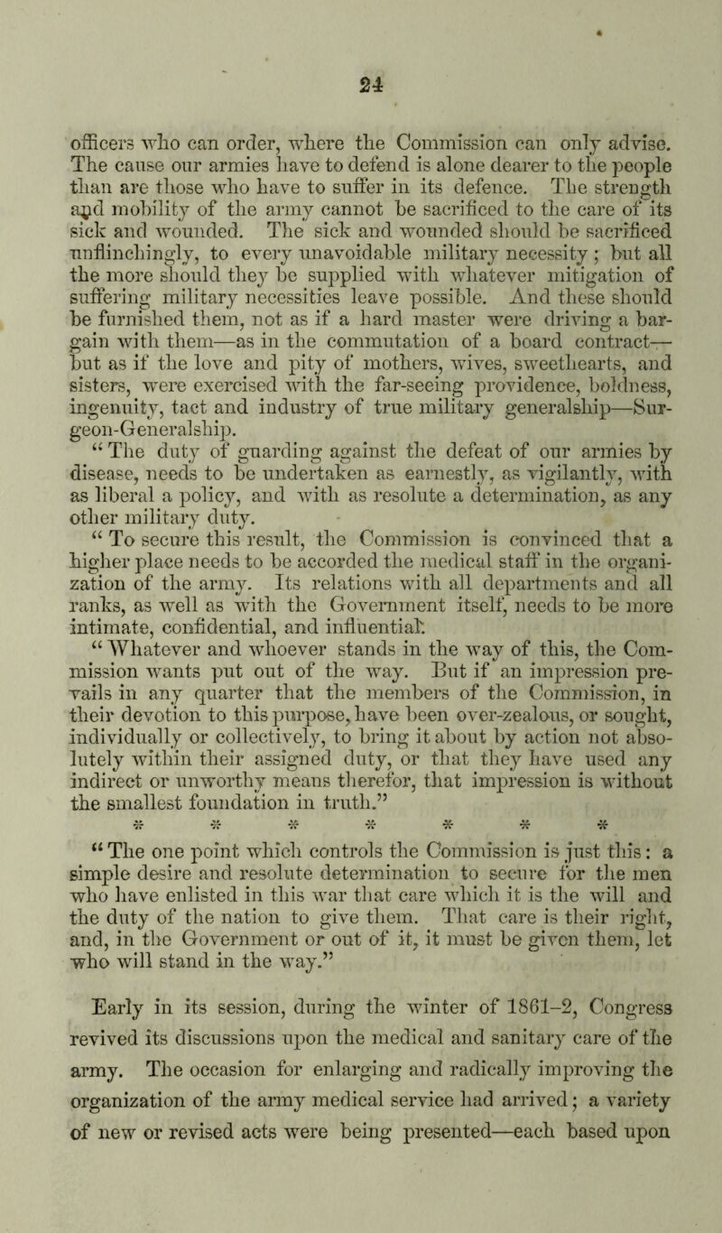 officers who can order, where the Commission can only advise. The cause our armies have to defend is alone dearer to the people than are those who have to suffer in its defence. The strength a;^d mohility of the army cannot he sacrificed to the care of its sick and wounded. The sick and wounded should he sacrificed unflinchingly, to every unavoidable military necessity ; but all the more should they he supplied with wliatever mitigation of suffering military necessities leave possible. And these should be furnished them, not as if a hard master were driving a bar- gain with them—as in the commutation of a board contract- hut as if the love and pity of mothers, wfives, sweethearts, and sisters, w^ere exercised with the far-seeing providence, boldness, ingenuity, tact and industry of true military generalship—Sur- geon- G ener al ship. “ The duty of guarding against the defeat of our armies by disease, needs to be undertaken as earnestly, as vigilantly, with as liberal a policy, and with as resolute a cletermination, as any other military duty. To secure this result, the Commission is convinced that a higlier place needs to be accorded the medical staff* in the organi- zation of the army. Its relations vdth all departments and all ranks, as well as with the Goveimment itself, needs to be more intimate, confidential, and influential. “ Whatever and wdioever stands in the way of this, the Com- mission wants put out of the way. But if an impression pre- vails in any quarter that the members of the Commission, in their devotion to this purpose, have been over-zealous, or sought, individually or collectively, to bring it about by action not abso- lutely within their assigned duty, or that they have used any indirect or unworthy means therefor, tliat impression is without the smallest foundation in truth.” W vI- -Jv -A- ^ -Jf ‘‘ The one point which controls the Commission is just this: a simple desire and resolute determination to secure for the men who have enlisted in this war that care which it is the will and the duty of the nation to give them. That care is their rig]it, and, in the Government or out of it, it must be given them, let who will stand in the way.” Early in its session, during the winter of 1861-2, Congress revived its discussions upon the medical and sanitary care of the army. The occasion for enlarging and radically improving the organization of the army medical service had arrived; a variety of new or revised acts were being presented—each based upon