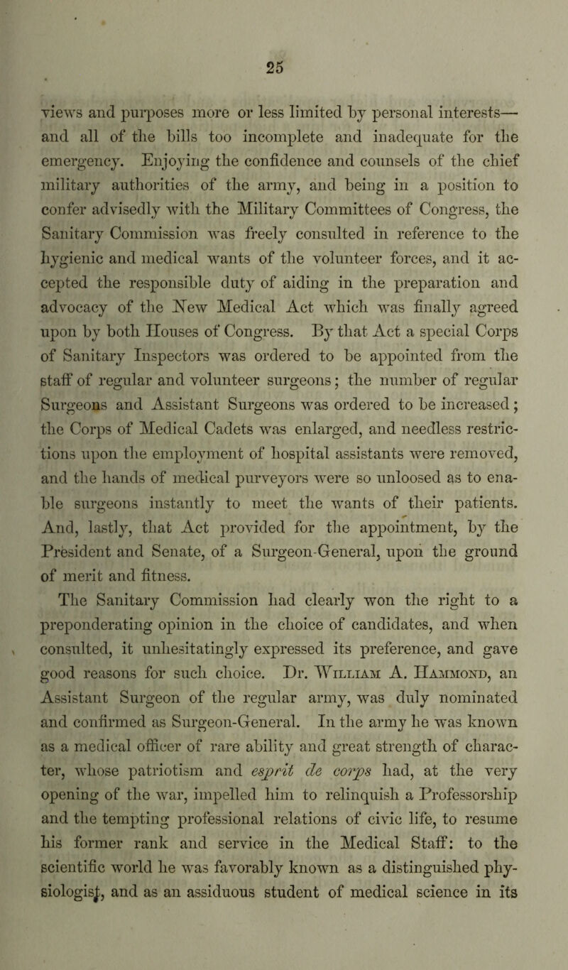 yiews and 2:>urposes more or less limited by persoiial interests— and all of the bills too incomplete and inadequate for the emergency. Enjoying the confidence and counsels of the chief military authorities of the army, and being in a position to confer advisedly with the Military Committees of Congress, the Sanitary Commission was freely consulted in reference to the hygienic and medical wants of the volunteer forces, and it ac- cepted the responsible duty of aiding in the preparation and advocacy of the I^ew Medical Act which was finally agreed upon by both Houses of Congress. By that Act a sj)ecial Corps of Sanitary Inspectors was ordered to be appointed from the staff of regular and volunteer surgeons; the number of regular Surgeons and Assistant Surgeons was ordered to be increased; the Corps of Medical Cadets was enlarged, and needless restric- tions upon the employment of hospital assistants were removed, and the hands of medical purveyors were so imloosed as to ena- ble surgeons instantly to meet the wants of their patients. And, lastly, that Act jn’ovided for the appointment, by the President and Senate, of a Surgeon-General, npoii the ground of merit and fitness. The Sanitary Commission had clearly won the right to a preponderating opinion in the choice of candidates, and when consulted, it unhesitatingly expressed its preference, and gave good reasons for such choice. Dr. William A. Hammond, an Assistant Surgeon of the regular army, was duly nominated and confirmed as Surgeon-General. In the army he was known as a medical officer of rare ability and great strength of charac- ter, whose patriotism and esjprit de corps had, at the very opening of the war, impelled him to relinquish a Professorship and the tempting professional relations of cmc life, to resume his former rank and service in the Medical Staff: to the scientific world he was favorably known as a distinguished phy- siologisj;, and as an assiduous student of medical science in its