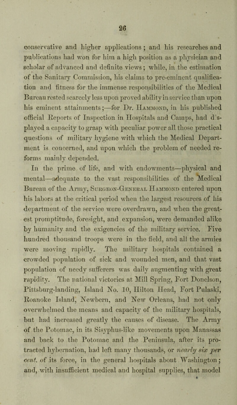 conservative and higher applications ; and his researches and publications had won for him a high position as a physician and scholar of advanced and definite views; while, in the estimation of the Sanitary Commission, his claims to pre-eminent qualifica- tion and fitness for tlie immense responsibilities of the Medical Bureau rested scarcely less upon proved ability in service than upon his eminent attainments;—for Dr. Hammond, in his published official Reports of Inspection in Hospitals and Camps, had dis- played a capacity to grasp with peculiar power all those practical questions of military hygiene with which the Medical Depart- ment is concerned, and upon which the problem of needed re- forms mainly depended. In the prime of life, and with endowments—physical and mental—a/dequate to the vast responsibilities of the Medical Bureau of the Army, Surgeon-General Hammond entered u]:)on his labors at the critical period wdien the largest resources of his department of the service were overdrawn, and wdien the great- est promptitude, foresight, and expansion, were demanded alike by humanity and the exigencies of the military service. Five hundred thousand troops W'ere in the field, and all the armies were moving rapidly. The military hospitals contained a crowded population of sick and wmunded men, and that vast population of needy sufferers wnis daily augmenting with great rapidity. The national victories at Mill Spring, Fort Donelson, Pittsburg-landing, Island Ho. 10, Hilton Head, Fort Pulaski, Roanoke Island, Hewbern, and Hew Orleans, had not only overwhelmed the means and capacity of the military hosjiitals, but had increased greatly tlie causes of disease. The Army of the Potomac, in its Sisyphus-like movements ujion Manassas and back to the Potomac and the Peninsula, after its pro- tracted hybernation, had left many thousands, or nearly six jper cent, of its force, in the general hospitals about Washington; and, wfith insufficient medical and hospital supplies, that model