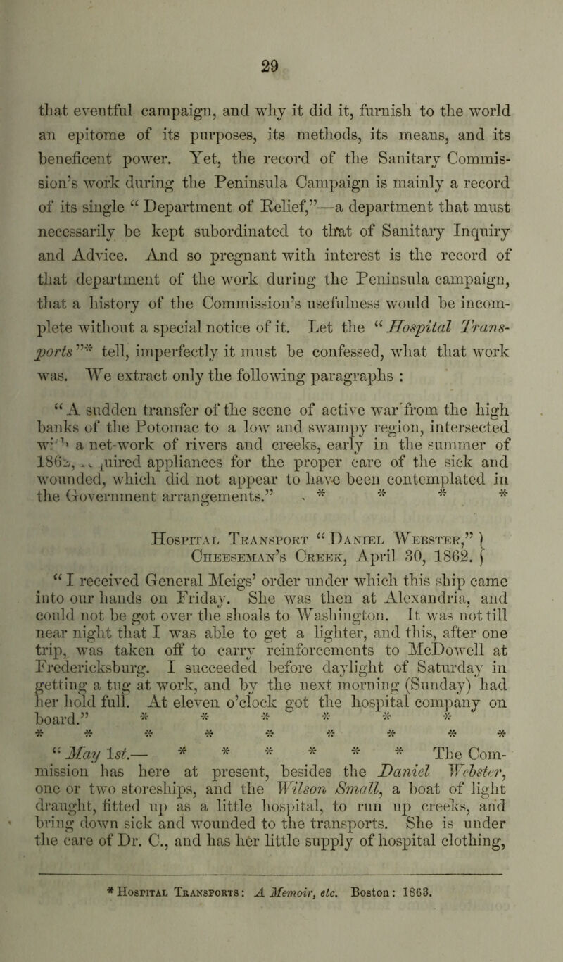 that eventful campaign, and why it did it, furnish to the world an epitome of its purposes, its methods, its means, and its henehcent power. Yet, the record of the Sanitary Commis- sion’s work during the Peninsula Campaign is mainly a record of its single “ Department of Pelief,”—a department that must necessarily be kept subordinated to that of Sanitary Inquiry and Advice. And so pregnant with interest is the record of that department of the work during the Peninsula campaign, that a history of the Commission’s usefulness would be incom- plete without a special notice of it. Let the “ Hospital Trans- ports ” “ tell, imperfectly it must be confessed, what that work was. We extract only the following paragraphs : A sudden transfer of the scene of active war'from the high banks of the Potomac to a low and swampy region, intersected wi'''» a net-work of rivers and creeks, early in the summer of 18f)b, > v piired appliances for the proper care of tlie sick and wounded, which did not appear to hav-e been contemplated in the Government arrangements.” ^ * Hospital Teansport ‘H3aniel Webster,” ) CiiEESEMAx’s Creek, April 30, 1862. ) I received General Meigs’ order under which this ship came into onr hands on Friday. She was then at Alexandria, and could not be got over tlie shoals to Washington. It was not till near night that I was able to get a lighter, and this, after one trip, was taken off to carry reinforcements to McDowell at Fredericksburg. I succeeded before daylight of Saturday in getting a tug at work, and by the next morning (Sunday) had her hold full. At eleven o’clock got the hospital conq^any on board.” ^ * * * * * * May 1st.— ^ ^ The Com- mission has here at present, besides the Daniel Wehster, one or two storesliips, and the Wilson Small., a boat of light draught, fitted up as a little hospital, to run nji creeks, and bring down sick and wounded to the transports. She is under the care of Dr. C., and has li6r little supply of hospital clothing, * Hospital Teansports : A Memoir, etc. Boston; 1863.