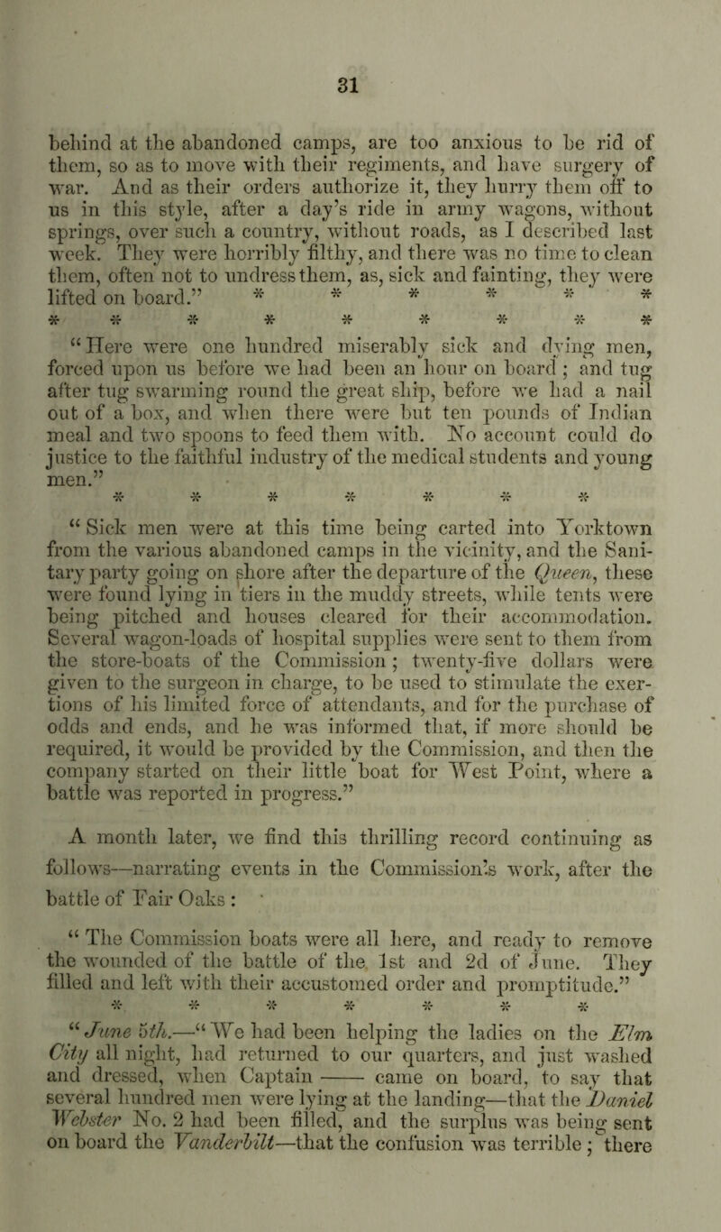 behind at the abandoned camps, are too anxious to be rid of them, so as to move with their regiments, and have surgery of war. And as their orders authorize it, tliey liurry them ofi‘ to us in tliis style, after a day’s ride in army Avagons, without springs, over sucli a country, witliout roads, as I described last week. They w^ere horribly hlthy, and there w^as no time to clean tliem, often not to undress them, as, sick and fainting, they ^vere lifted on board.” * * * * * * *:f -K- * * * -X- -X- -jf ^‘ITere were one hundred miserably sick and dying men, forced upon us before we had been an hour oil board ; and tug after tug swarming round the great ship, before we had a nail out of a box, and when thei-e w^ere but ten pounds of Indian Lild do young -x- -if * meal and two spoons to feed them -with. jSo account c justice to the faithful industry of the medical students and men.” Sick men w^ere at this time being carted into Yorktown from the various abandoned camps in the vicinity, and the Sani- tary party going on shore after the departure of the Queen^ these W'ere found lying in tiers in the muddy streets, -while tents Avere being pitched and houses cleared for their accommodation. Several Avagon-loads of hospital supplies were sent to them from the store-boats of the Commission; twenty-live dollars W'ere given to the surgeon in charge, to be used to stimulate the exer- tions of his limited force of attendants, and for the purcliase of odds and ends, and he was informed that, if more should be required, it w^ould be provided by the Commission, and then the company started on their little boat for West Point, where a battle Avas reported in progress.” A month later, Ave find this thrilling record continuing as follow's—narrating events in the Commission’.s 'work, after the battle of Pair Oaks : ‘ The Commission boats -were all here, and ready to remove the ^vounded of the battle of the. 1st and 2d of June. They filled and left with their accustomed order and promptitude.” •X- ^ •>;* X* X- X- X- ‘^JuneWh.—‘‘We had been helping the ladies on the Elm City all night, had returned to our quarters, and just 'svashed and dressed, '^vhen Captain came on board, 'to say that several hundred men 'were lying at the landing—that the Daniel WebsUi' No. 2 had been filled, and the surplus 'svas being sent on board the Vanderbilt—that the confusion \vas terrible ; there