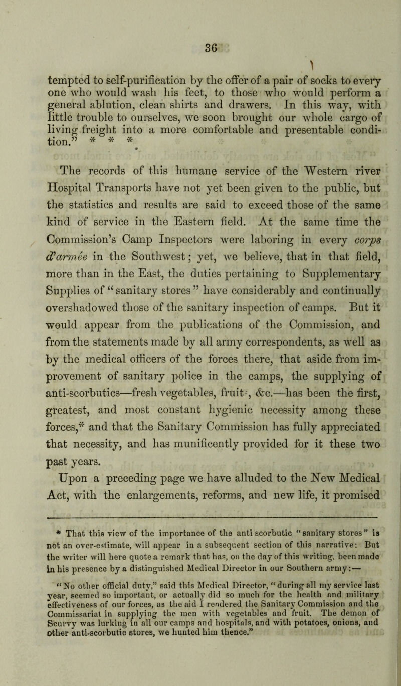 tempted to self-purification by the offer of a pair of socks to every one who would wash his feet, to those who would perform a general ablution, clean shirts and drawers. In this way, with little trouble to ourselves, we soon brought our whole cargo of living freight into a more comfortable and presentable condi- tion.” * * * The records of this humane service of the Western river Hospital Transports have not yet been given to the public, but the statistics and results are said to exceed those of the same kind of service in the Eastern field. At the same time the Commission’s Camp Inspectors were laboring in every corjpa Warmee in the Southwest; yet, we believe, that in that field, more than in the East, the duties pertaining to Supplementary Supplies of “ sanitary stores ” have considerably and continually overshadowed those of the sanitary inspection of camps. But it would appear from the publications of the Commission, and from the statements made by all army correspondents, as well as by the medical officers of the forces there, that aside from im- provement of sanitary police in the camps, the supplying of anti-scorbutics—fresh vegetables, fruit*, &c.—has been the first, greatest, and most constant hygienic necessity among these forces,* and that the Sanitary Commission has fully appreciated that necessity, and has munificently provided for it these two past years. Upon a preceding page we have alluded to the Hew Medical Act, with the enlargements, reforms, and new life, it promised ^ That this view of the importance of the antiscorbutic “sanitary stores” is not an over-estimate, will appear in a subsequent section of this narrative: But the writer will here quote a remark that has, on the clay of this writing, been made in his presence by a distinguished Medical Director in our Southern army: — “No other official duty,” said this Medical Director, “during all my service last year, seemed so important, or actually did so much for the health and military effectiveness of our forces, as the aid I rendered the Sanitary Commission and the Commissariat in supplying the men with vegetables and fruit. The demon of Scurvy was lurking in all our camps and hospitals, and with potatoes, onions, and other anti-scorbutic stores, we hunted him thence.”