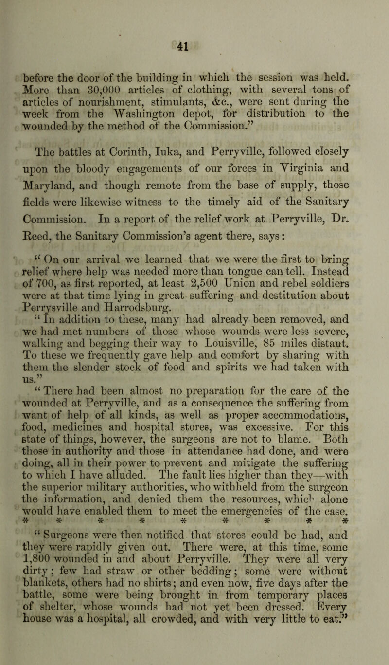 before the door of the building in wliich the session was held. More than 30,000 articles of clothing, with several tons of articles of nourishment, stimulants, <fec., were sent during the week from the Washington depot, for distribution to the wounded by the method of the Commission.” The battles at Corinth, luka, and Perryville, followed closely upon the bloody engagements of our forces in Virginia and Maryland, and though remote from the base of supply, those fields were likewise witness to the timely aid of the Sanitary Commission. In a report of the relief work at Perryville, Dr. Peed, the Sanitary Commission’s agent there, says: On our arrival we learned that we were the first to bring relief where help was needed more than tongue can tell. Instead of 700, as first reported, at least 2,500 Union and rebel soldiers wfirp. n.t. t,hn,t, timp Ivino- in p-vpat siifiering and destitution about we liad met numbers of those whose wounds were less severe, walking and begging their way to Louisville, 85 miles distant. To these we frequently gave help and comfort by sharing with them the slender stock of food and spirits we had taken with us.” “ There had been almost no preparation for the care of the wounded at Perryville, and as a consequence the sufiering from want of help of all kinds, as well as proj)er accommodations, food, medicines and hospital stores, was excessive. For this state of things, however, the surgeons are not to blame. Both those in authority and those in attendance had done, and were doing, all in their power to prevent and mitigate the suffering to which I have alluded. The fault lies higher than they—with the superior military authorities, who withheld from the surgeon the information, and denied them the resources, which alone would have enabled them to meet the emergencies of the case. **X-*****-3f-Jf “ Surgeons were then notified that stores could be had, and they were rapidly given out. There were, at this time, some 1,800 wounded in and about Perryville. They were all very dirty ; few had straw or other bedding; some were without blankets, others had no shirts; and even now, five days after the battle, some were being brought in from temporary places of shelter, whose wounds had not yet been dressed. Every house was a hospital, all crowded, and with very little to eat.’’ already been removed, and