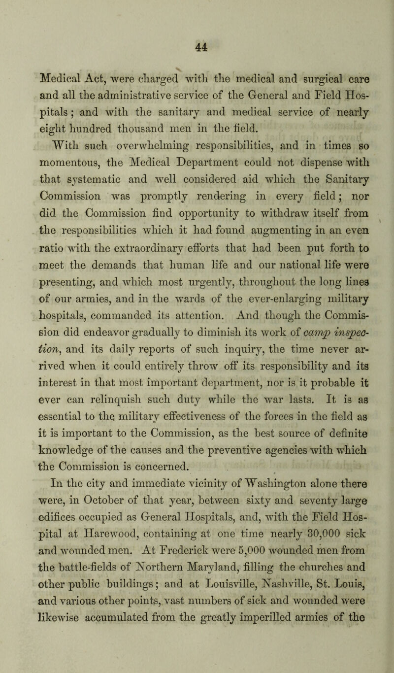 44: Medical Act, were charged with the medical and surgical care and all the administrative service of the General and Field Hos- pitals ; and with the sanitary and medical service of nearly eight linndred thousand men in the field. With such overwhelming responsibilities, and in times so momentous, the Medical Department could not dispense with that sj^stematic and well considered aid which the Sanitary Commission was promptly rendering in every field; nor did the Commission find opportunity to withdraw itself from the responsibilities which it had found augmenting in an even ratio with the extraordinary efforts that had been put forth to meet the demands that human life and our national life were presenting, and which most urgently, throughout the long lines of our armies, and in the wards of the ever-enlarging military hospitals, commanded its attention. And though the Commis- sion did endeavor gradually to diminish its work of cawp inspeo- tion, and its daily reports of such inquiry, the time never ar- rived when it could entirely throw off its responsibility and its interest in that most important department, nor is it probable it ever can relinquish such duty while the war lasts. It is as essential to the military effectiveness of the forces in the field as it is important to the Commission, as the best source of definite knowledge of the causes and the preventive agencies with which the Commission is concerned. In the city and immediate vicinity of Washington alone there were, in October of that year, between sixty and seventy large edifices occupied as General Hospitals, and, with the Field Hos- pital at Harewood, containing at one time nearly 30,000 sick and wounded men. At Frederick were 5,000 wounded men from the battle-fields of Northern Maryland, filling the churches and other public buildings; and at Louisville, Hashville, St. Louis, and various other points, vast numbers of sick and wounded were likewise accumulated from the greatly imperilled armies of the