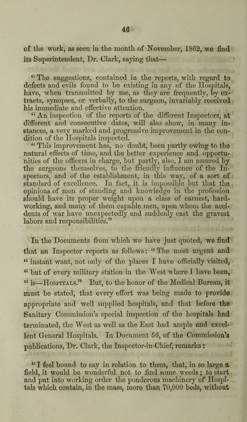 of tlie work, as seen in tlie month of November, 1862, we find its Superintendent, Dr. Clark, saying that— The suggestions, contained in the reports, with regard to defects and evils found to be existing in any of the Hospitals, have, when transmitted by me, as they are frequently, by ex- tracts, synops(^s, or verbally, to the surgeon, invariably received his immediate and effective attention. An inspection of the reports of the different Inspectors, at different and consecutive dates, will also show, in many in- stances, a very marked and progressive improvement in the con- dition of the Hospitals inspected. “ This improvement has, no doubt, been partly owing to the natural effects of time, and the better experience and opportu- nities of the officers in charge, but partly, also, I am assured by the surgeons themselves, to the friendly influence of the In- spectors, and of the establishment, in this way, of a sort of standard of excellence. In fact, it is impossible but that the opinions of men of standing and knowledge in the profession should have its proper weight upon a class of earnest, hard- working, and many of them capable men, upon whom the acci- dents of war have unexpectedly and suddenly cast the gravest labors and responsibilities.” In the Documents from which w^e have just quoted, we find that an Inspector reports as follows: “ The most urgent and instant want, not only of the places I have officially Hsited, but of every military station in the West where I have been, ‘‘ is—Hospitals.” But, to the honor of the Medical Bureau, it must be stated, that every effort was being made to provide appropriate and well supplied hospitals, and that before the Sanitary Commission’s special inspection of the hospitals had terminated, the West as well as the East had ample and excel- lent General Hospitals. In Document 56, of the Commission’s publications. Dr. Clark, the Inspector-in-Chief, remarks : ‘‘ I feel bound to say in relation to them, that, in so large a field, it would be wonderful not to find some weeds; to start and put into working order the ponderous machinery of Hospi- tals which contain, in the mass, more than 70,000 beds, without