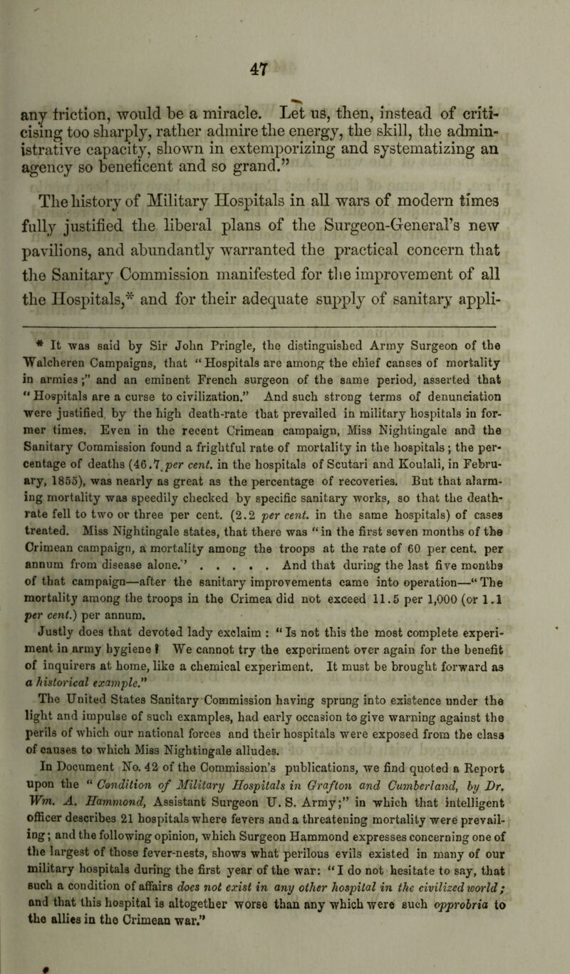 any Iriction, would be a miracle. Let us, then, instead of criti- cising too sliarply, rather admire the energy, the skill, the admin- istrative capacity, shown in extemporizing and systematizing an agency so beneticent and so grand.” The history of Military Hospitals in all wars of modern times fully justified the liberal plans of the Surgeon-Generahs new pavilions, and abundantly warranted the practical concern that the Sanitary Commission manifested for the improvement of all the Hospitals,'^ and for their adequate supply of sanitary appli- * It was said by Sir John Pringle, the distinguished Army Surgeon of the Walcheren Campaigns, that “Hospitals are among the chief canses of mortality in armiesand an eminent French surgeon of the same period, asserted that “ Hospitals are a curse to civilization.” And such strong terms of denunciation were justified, by the high death-rate that prevailed in military hospitals in for- mer times. Even in the recent Crimean campaign, Miss Nightingale and the Sanitary Commission found a frightful rate of mortality in the hospitals ; the per- centage of deaths (46.7,p<?r cent, in the hospitals of Scutari and Koulali, in Febru- ary, 1855), was nearly as great as the percentage of recoveries. But that alarm- ing mortality was speedily cheched by specific sanitary works, so that the death- rate fell to two or three per cent. (2.2 'per cent, in the same hospitals) of cases treated. Miss Nightingale states, that there was “in the first seven months of the Crimean campaign, a mortality among the troops at the rate of 60 per cent, per annum from disease alone.'’ And that during the last five months of that campaign—after the sanitary improvements came into operation—“ The mortality among the troops in the Crimea did not exceed 11.5 per 1,000 (or 1,1 per cent.) per annum. Justly does that devoted lady exclaim : “ Is not this the most complete experi- ment in army hygiene ? We cannot try the experiment over again for the benefit of inquirers at home, like a chemical experiment. It must be brought forward as a historical example.'^ The United States Sanitary Commission having sprung into existence under the light and impulse of such examples, had early occasion to give warning against the perils of which our national forces and their hospitals were exposed from the class of causes to which Miss Nightingale alludes. In Document No. 42 of the Commission’s publications, we find quoted a Report upon the “ Condition of Military Hospitals in Grafton and Cumberland, by Dr. Wm. A. Hammond, Assistant Surgeon U.S. Army;” in which that intelligent officer describes 21 hospitals where fevers and a threatening mortality were prevail- ing ; and the following opinion, which Surgeon Hammond expresses concerning one of the largest of those fever-nests, shows what perilous evils existed in many of our military hospitals during the first year of the war: “I do not hesitate to say, that such a condition of affairs does not exist in any other hospital in the civilized world; and that this hospital is altogether worse than any which were such opprohria to the allies in the Crimean war,” 0