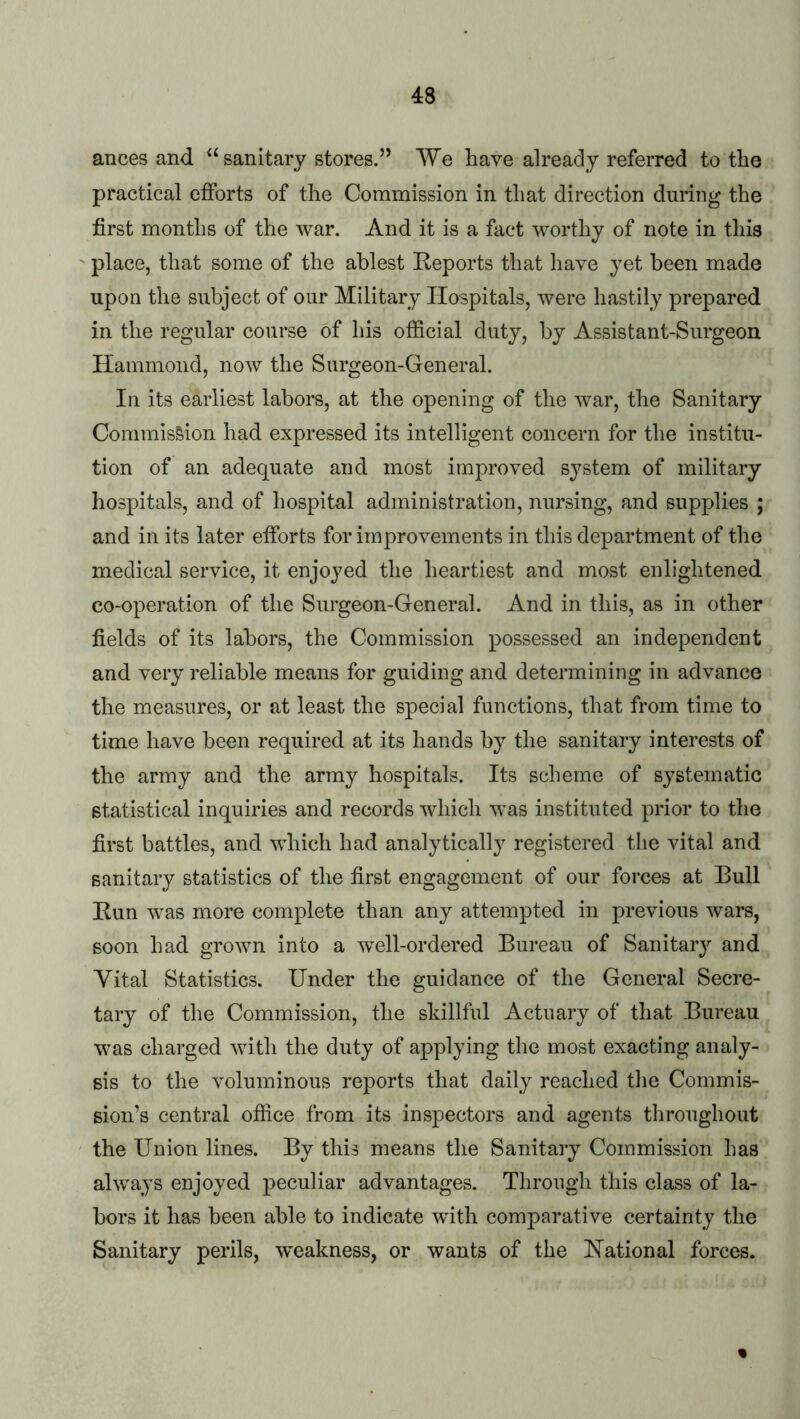 ances and ‘‘sanitary stores.” We have already referred to the practical efforts of the Commission in that direction during the first months of the war. And it is a fact worthy of note in this place, that some of the ablest Reports that have yet been made upon the subject of our Military Hospitals, were hastily prepared in the regular course of his official duty, by Assistant-Surgeon Hammond, now the Surgeon-General. In its earliest labors, at the opening of the war, the Sanitary Commission had expressed its intelligent concern for the institu- tion of an adequate and most improved sj^stem of military hospitals, and of hospital administration, nursing, and supplies ; and in its later efforts for improvements in this department of the medical service, it enjoyed the heartiest and most enlightened co-operation of the Surgeon-General. And in this, as in other fields of its labors, the Commission possessed an independent and very reliable means for guiding and determining in advance the measures, or at least the special functions, that from time to time have been required at its hands by the sanitary interests of the army and the army hospitals. Its scheme of systematic statistical inquiries and records which was instituted prior to the first battles, and which had analytically registered the vital and sanitary statistics of the first engagement of our forces at Bull Run was more complete than any attempted in previous wars, soon had grown into a well-ordered Bureau of Sanitary and Vital Statistics. Under the guidance of the General Secre- tary of the Commission, the skillful Actuary of that Bureau was charged with the duty of applying the most exacting analy- sis to the voluminous reports that daily reached the Commis- sion’s central office from its inspectors and agents throughout the Union lines. By this means the Sanitary Commission has always enjoyed peculiar advantages. Through this class of la- bors it has been able to indicate with comparative certainty the Sanitary perils, weakness, or wants of the Rational forces.