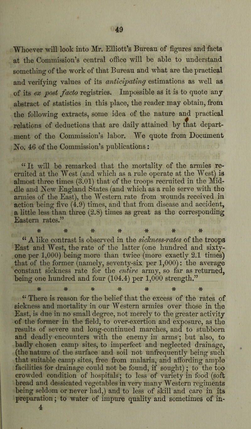 Whoever will look into Mr. Elliott’s Bureau of figures and facts at the Commission’s central office will he able to understand something of the work of that Bureau and what are the practical and verifying values of its anticipating estimations as well as of its eoi post facto registries. Impossible as it is to quote any abstract of statistics in this place, the reader may obtain, from the following extracts, some idea of the nature and practical relations of deductions that are daily attained by tliat depart- ment of the Commission’s labor. We quote from Document No. 46 of the Commission’s publications: “ It will be remarked that the mortality of the armies re- cruited at the West (and which as a rule operate at the West) is almost three times (3.01) that of the troops recruited in the Mid- dle and New England States (and which as a rule serve with the armies of the East), the Western rate from wounds received in action being five (4.9) times, and that from disease and accident, a little less than tlmee (2.8) times as great as the corresponding Eastern rates.” ******* ‘‘ A like contrast is observed in the siclcness-raUs of the troops East and West, the rate of the latter (one hundred and sixty- one per 1,000) being more than twice (more exactly 2.1 times) that of the former (namely, sevent}^-six per 1,000): the average constant sickness rate for the entire army, so far as returned, being one hundred and four (104.4) per 1,000 strength.” * * ^ * * * * There is reason for the belief that the excess of the rates of sickness and mortality in our Western armies over those in the East, is due in no small degree, not merely to the greater activity of the former in the field, to over-exertion and exposure, as the results of severe and long-continued marches, and to stubborn and deadly encounters with the enemy in arms; but also, to badly chosen camp sites, to imperfect and neglected drainage, (the nature of the surface and soil not unfrequently being such that suitable camp sites, free from malaria, and aftbrding ample facilities for drainage could not be found, if sought); to the too crowded condition of hospitals; to less of variety in food (soft bread and dessicated vegetables in very many Western regiments being seldom or never had,) and to less of skill and care in its preparation; to water of impure quality and sometimes of in- 4