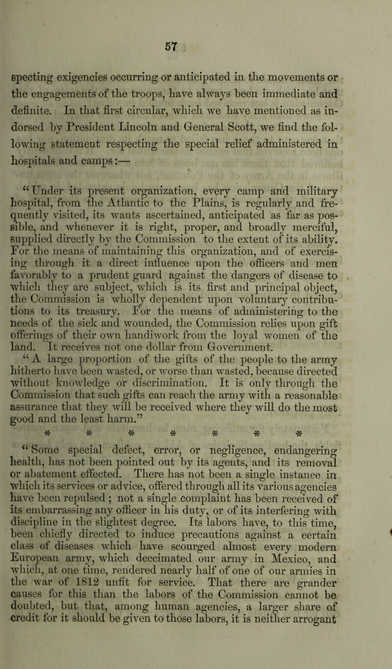 Bpecting exigencies occurring or anticipated in tlie movements or the engagements of the troops, have always been immediate and definite. In that first circular, which we have mentioned as in- dorsed by President Lincoln and General Scott, we find the fol- lowing statement respecting the special relief administered in hospitals and camps:— “Under its present organization, every camp and military hospital, from the Atlantic to the Plains, is regularly and fre- quently visited, its wants ascertained, anticipated as far as pos- sible, and whenever it is right, proper, and broadly merciful, supplied directly by the Commission to the extent of its ability. For the means of maintaining this organization, and of exercis- ing through it a direct influence upon the officers and men favorably to a prudent guard against the dangers of disease to , which they are subject, which is its first and principal object, the Commission is wholly dependent upon voluntary contribu- tions to its treasury. For the means of administering to the needs of the sick and wounded, the Commission relies upon gift offerings of their own handiwork from the loyal women of the land. It receives not one dollar from Government. “ A large proportion of the gifts of the people to the army hitherto have been w^asted, or worse than wnsted, because directed without knowledge or discrimination. It is only through the Commission that such gifts can reach the army with a reasonable assurance that they will be received wdiere they will do the most good and the least harm.” ******* “ Some special defect, error, or negligence, endangering health, has not been pointed out by its agents, and its removal or abatement effected. There has not been a single instance in which its services or advice, offered through all its various agencies have been repulsed ; not a single complaint has been received of its embarrassing any officer in his duty, or of its interfering with discipline in the slightest degree. Its labors have, to this time, been chieffy directed to induce precautions against a certain ^ class of diseases which have scourged almost every modern ^ European army, which deccimated our army in Mexico, and wdiich, at one time, rendered nearly half of one of our armies in the war of 1812 unfit for service. That there are grander causes for this than the labors of the Commission cannot be doubted, but that, among human agencies, a larger share of credit for it should be given to those labors, it is neither arrogant