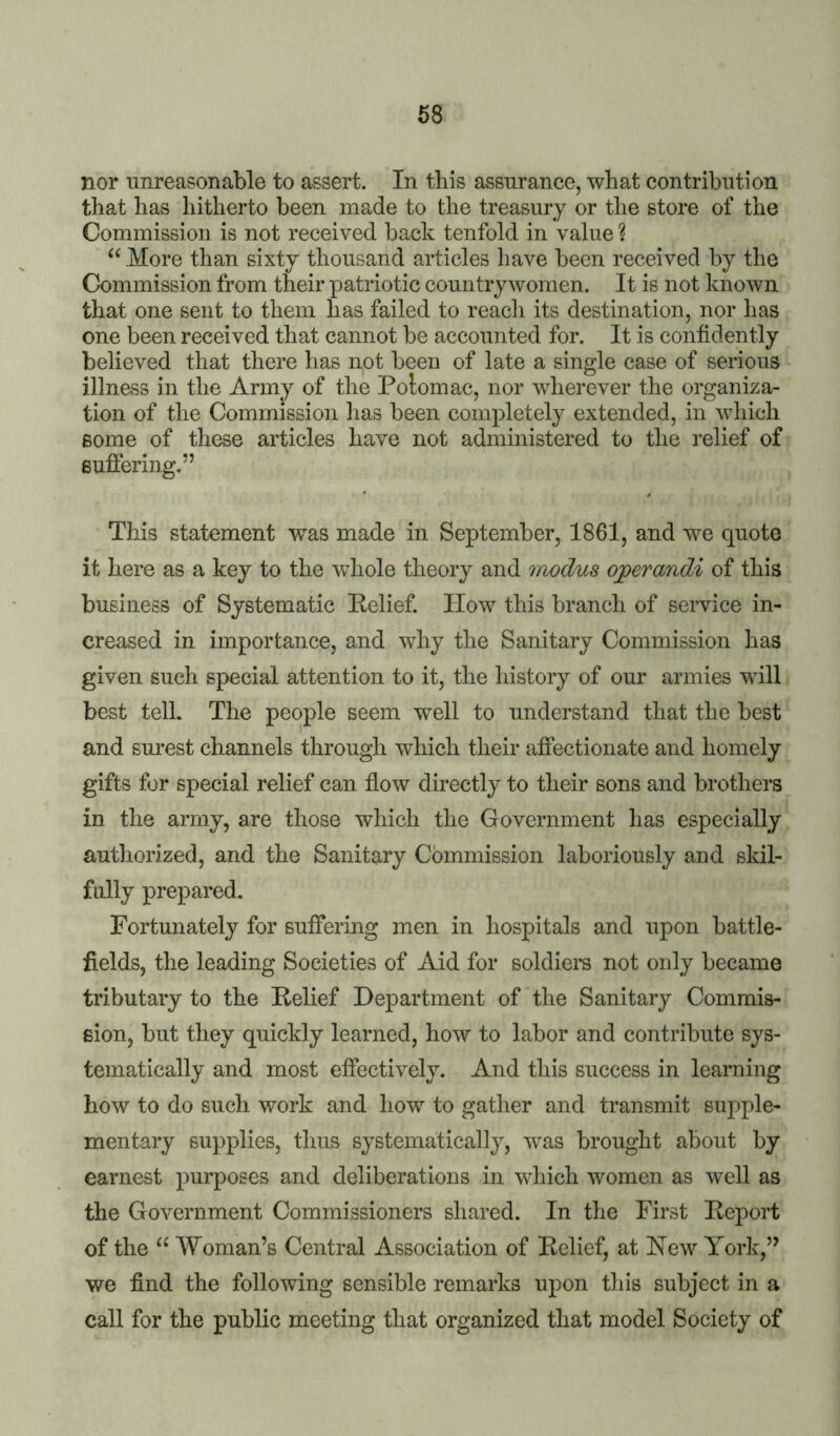 nor iinreasonable to assert. In this assurance, what contribution that has hitherto been made to the treasury or the store of the Commission is not received back tenfold in value ? “ More than sixty thousand articles have been received by the Commission from their patriotic countrywomen. It is not knoAvn that one sent to them has failed to reach its destination, nor has one been received that cannot be accounted for. It is confidently believed that there has not been of late a single case of serious illness in the Army of the Polomac, nor wherever the organiza- tion of the Commission has been completely extended, in which some of these articles have not administered to the relief of suffering.” This statement was made in September, 1861, and we quote it here as a key to the whole theory and modus ojperandi of this business of Systematic Relief. How this branch of service in- creased in importance, and why the Sanitary Commission has given such special attention to it, the history of our armies will best tell. The people seem well to understand that the best and surest channels through which their affectionate and homely gifts for special relief can flow directly to their sons and brothers in the army, are those which the Government has especially authorized, and the Sanitary Commission laboriously and skil- fully prepared. Fortunately for suffering men in hospitals and upon battle- fields, the leading Societies of Aid for soldiers not only became tributary to the Relief Department of the Sanitary Commis- sion, but they quickly learned, how to labor and contribute sys- tematically and most effectively. And this success in learning how to do such work and how to gather and transmit supple- mentary supplies, thus systematically, was brought about by earnest purposes and deliberations in which women as well as the Government Commissioners shared. In the First Report of the “ Woman’s Central Association of Relief, at Hew York,” we find the following sensible remarks upon this subject in a call for the public meeting that organized that model Society of