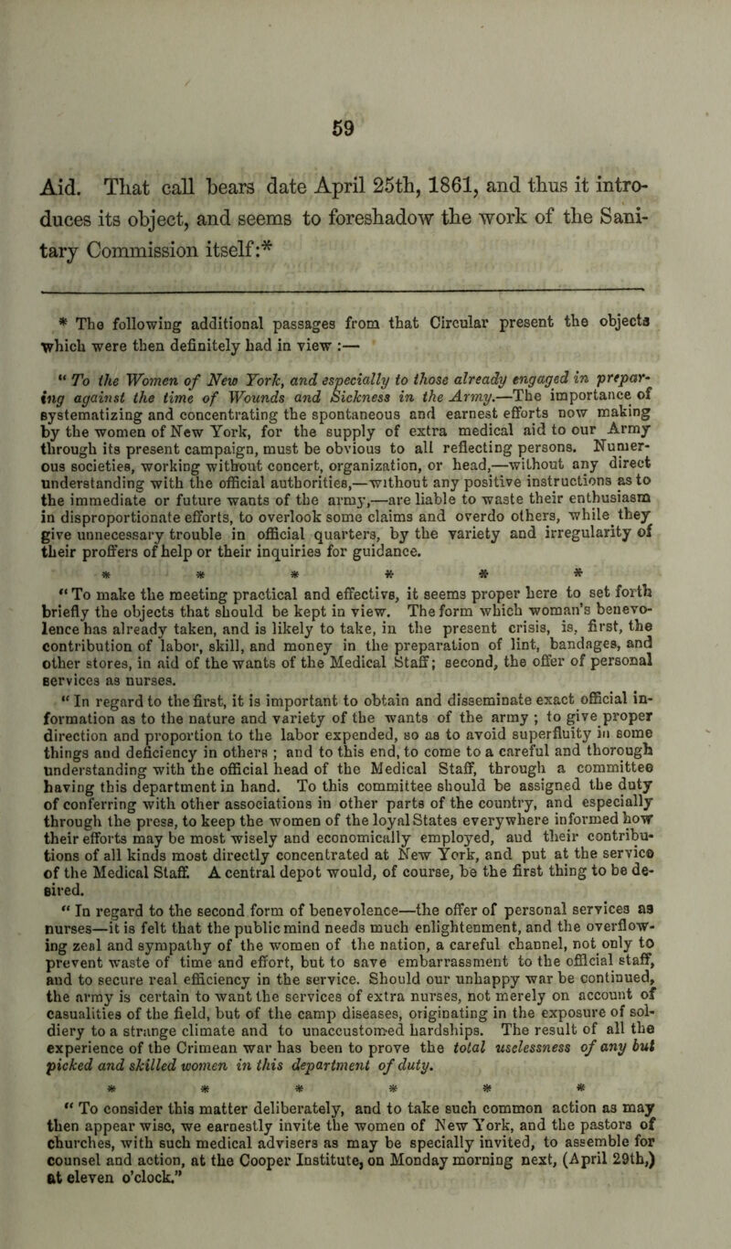 Aid. That call bears date April 25th, 1861, and thus it intro- duces its object, and seems to foreshadow the work of the Sani- tary Commission itself :* * Tho following additional passages from that Circular present the objects T^hich were then definitely had in view :— ** To ihe Women of New York, and especially to those already engaged in prepar- ing against the time of Wounds and Sickness in the Army.—The importance of systematizing and concentrating the spontaneous and earnest efforts now making by the women of New York, for the supply of extra medical aid to our Army through its present campaign, must be obvious to all reflecting persons. Numer- ous societies, working without concert, organization, or head,—without any direct understanding with the official authorities,—without any positive instructions pto the immediate or future wants of the army,—are liable to waste their enthusiasm in disproportionate efforts, to overlook some claims and overdo others, while they give unnecessary trouble in official quarters, by the variety and irregularity of their proffers of help or their inquiries for guidance. * * * # To make the meeting practical and effective, it seems proper here to set forth briefly the objects that should be kept in view. The form which woman’s benevo- lence has already taken, and is likely to take, in the present crisis, is, first, the contribution of labor, skill, and money in the preparation of lint, bandages, and other stores, in aid of the wants of the Medical Staff; second, the offer of personal services as nurses. “ In regard to the first, it is important to obtain and disseminate exact official in- formation as to the nature and variety of the wants of the army ; to give proper direction and proportion to the labor expended, so as to avoid superfluity in some things and deficiency in others ; and to this end, to come to a careful and thorough understanding with the official head of the Medical Staff, through a committee having this department in hand. To this committee should be assigned the duty of conferring with other associations in other parts of the country, and especially through the press, to keep the women of the loyal States everywhere informed how their efforts may be most wisely and economically employed, and their contribu- tions of all kinds most directly concentrated at New York, and put at the service of the Medical Staff. A central depot would, of course, be the first thing to be de- sired. In regard to the second form of benevolence—the offer of personal services as nurses—it is felt that the public mind needs much enlightenment, and the overflow- ing zeal and sympathy of the women of the nation, a careful channel, not only to prevent waste of time and effort, but to save embarrassment to the official staff, and to secure real efficiency in the service. Should our unhappy war be continued, the array is certain to want the services of extra nurses, not merely on account of casualities of the field, but of the camp diseases, originating in the exposure of sol- diery to a strange climate and to unaccuston>ed hardships. The result of all the experience of the Crimean war has been to prove the total uselessness of any but picked and skilled women in this department of duty. ^ ^ ^ ^ ^ * ** To consider this matter deliberately, and to take such common action as may then appear wise, we earnestly invite the women of New York, and the pastors of churches, with such medical advisers as may be specially invited, to assemble for counsel and action, at the Cooper Institute, on Monday morning next, (April 29th,) at eleven o’clock.”