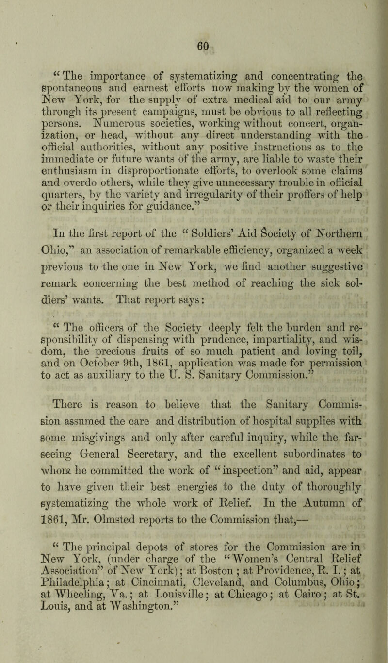 The importance of systematizing and concentrating the spontaneous and earnest efforts now making by the women of New York, for the supply of extra medical aid to our army through its present campaigns, must be obvious to all reflecting persons. Numerous societies, wmrking without concert, organ- ization, or head, without any direct understanding with the official authorities, without any positive instructions as to the immediate or future wants of the army, are liable to waste their enthusiasm in disproportionate efforts, to overlook some claims and overdo others, while they give unnecessary trouble in official quarters, by the variety and irregularity of their proffers of help or their inquiries for guidance.” In the first report of the “ Soldiers’ Aid Society of Northern Ohio,” an association of remarkable efficiency, organized a week previous to the one in New York, we find another suggestive remark concerning the best method of reaching the sick sol- diers’ wants. That report says: The officers of the Society deeply felt the burden and re- sponsibility of dispensing with prudence, impartiality, and wis- dom, the precious fruits of so much patient and loving toil, and on October 9th, 1861, application was made for permission to act as auxiliary to the IT. S. Sanitary Commission.” There is reason to believe that the Sanitary Commis- sion assumed the care and distribution of hospital supplies with some misgivings and only after careful inquiry, while the far- seeing General Secretary, and the excellent subordinates to whom he committed the work of inspection” and aid, appear to have given their best energies to the duty of thoroughly systematizing the whole work of Nelief. In the Autumn of 1861, Mr. Olmsted reports to the Commission that,— “ The principal depots of stores for the Commission are in New York, (under charge of the “Women’s Central Belief Association” of New York); at Boston ; at Providence, R. I.; at Philadelphia; at Cincinnati, Cleveland, and Columbus, Oliio; at Wheeling, Ya.; at Louisville; at Chicago; at Cairo ; at St. Louis, and at Washington.”