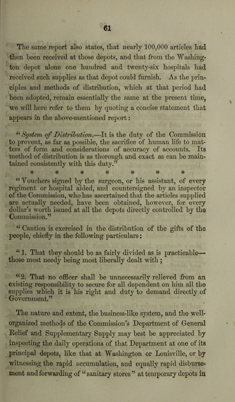 The same report also states, that nearly 100,000 articles had then been received at those depots, and that from the Washing- ton depot alone one hundred and twenty-six hospitals had received such supplies as that depot could furnish. As the prin- ciples and methods of distribution, which at that period had been adopted, remain essentially the same at the present time, we will iiere refer to them by quoting a concise statement that appears in the above-mentioned report: “ System of Distribution.—It is the duty of the Commission to prevent, as far as possible, the sacrifice of human life to mat- ters of form and considerations of accuracy of accounts. Its method of distribution is as thorough and exact as can be main- tained consistently with this duty.” ******* ‘‘Touchers signed by the surgeon, or his assistant, of every regiment or hospital aided, and countersigned by an inspector of the Commission, who has ascertained that the articles supplied are actually needed, have been obtained, however, for every dollar’s worth issued at all the depots directly controlled by the Commission.” “ Caution is exercised in the distribution of the gifts of the people, chiefiy in the following particulars: “ 1. That they should be as fairly divided as is practicable— those most needy being most liberally dealt with ; “ 2. That no officer shall be unnecessarily relieved from an existing responsibility to secure for all dependent on him all the supplies which it is his right and duty to demand directly of Government.” The nature and extent, the business-like system, and the well- organized methods of the Commission’s Department of General Belief and Supplementary Supply may best be appreciated by inspecting the daily operations of that Department at one of its principal depots, like that at Washington or Louisville, or by witnessing the rapid accumulation, and equally rapid disburse- ment and forwarding of “ sanitary stores” at temporary depots in