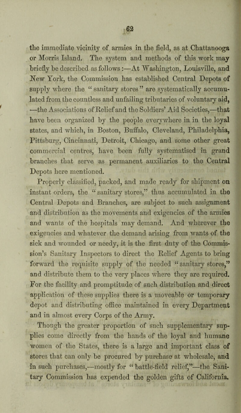 tlie immediate vicinity of armies in the field, as at Chattanooga or Morris Island. The system and methods of this work may briefly be described as follows:—At Washington, Louisville, and New York, the Commission has established Central Depots of supply where the “ sanitary stores ” are systematically accumu- lated from the countless and unfailing tributaries of voluntary aid, •—the Associations of Delief and the Soldiers’ Aid Societies,—that have been organized by the people everywhere in in the loyal states, and which, in Boston, Buffalo, Cleveland, Philadelphia, Pittsburg, Cincinnati, Detroit, Chicago, and some other great commercial centres, have been fully systematised in grand branches that serve as permanent auxiliaries to the Central Depots here mentioned. Properly classified, packed, and made ready for shipment on instant orders, the “ sanitary stores,” thus accumulated in the Central Depots and Branches, are subject to such assignment and distribution as the movements and exigencies of the armies and wants of the hospitals may demand. And wherever the exigencies and whatever tlie demand arising from wants of the sick and wounded or needy, it is the first duty of the Commis- sion’s Sanitary Inspectors to direct the Belief Agents to bring forward the requisite supply of tlie needed “ sanitary stores,” and distribute them to the very places where they are required. For the facility and promptitude of such distribution and direct application of these supplies there is a moveable or temporary depot and distributing ofiice maintained in every Department and in almost every Corps of the Army. Though the greater proportion of such supplementary sup- plies come directly from the hands of the loyal and humane women of the States, there is a large and important class of stores that can only be procured by purchase at wholesale, and in such purchases,—mostly for battle-field relief,”—the Sani- tary Commission has expended the golden gifts of California.