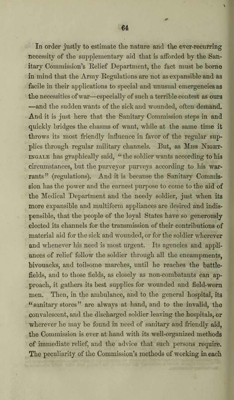 u In order justly to estimate tlie nature and the ever-recurring necessity of tlie supplementary aid that is aiforded by the San- itary Commission’s Eelief Department, the fact must be borne in mind that the Army Eegulations are not as expansible and as facile in their applications to special and unusual emergencies as the necessities of war—especially of such a terrible contest as ours —and the sudden wants of the sick and wounded, often demand. And it is just here that the Sanitary Commission steps in and quickly bridges the chasms of want, while at the same time it throws its most friendly influence in favor of the regular sup- plies through regular military channels. But, as Miss I^^ight- INGALE has graphically said, the soldier wants according to his circumstances, but the purveyor purveys according to his war- rants ” (regulations). And it is because the Sanitary Commis- sion has the power and the earnest purpose to come to the aid of the Medical Department and the needy soldier, just when its more expansible and multiform appliances are desired and indis- pensible, that the people of the loyal States have so generously elected its channels for the transmission of their contributions of material aid for the sick and wounded, or for the soldier wherever and whenever his need is most urgent. Its agencies and appli- ances of relief follow the soldier through all the encampments, bivouacks, and toilsome marches, until he reaches the battle- fields, and to those fields, as closely as non-combatants can ap- proach, it gathers its best supplies for wounded and field-worn men. Then, in the ambulance, and to the general hospital, its sanitary stores ” are always at hand, and to the invalid, the convalescent, and the discharged soldier leaving the hospitals, or wherever he may be found in need of sanitary and friendly aid, the Commission is ever at hand with its well-organized methods of immediate relief, and the advice that such persons require. The peculiarity of the Commission’s methods of working in each