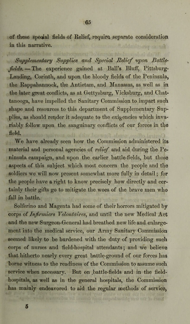 of these special fields of Relief, require separate consideration in this narrative. Supplementary Supplies and Special Relief upon Battle- fields,— The experience gained at Ball’s Bluff, Pittsburg- Landing, Corinth, and upon the bloody fields of the Peninsula, the Rappahannock, the Antietam, and Manassas, as well as in the later great conflicts, as at Gettysburg, Vicksburg, and Cliat- tanooga, have impelled the Sanitary Commission to impart such shape and resources to this department of Supplementar}^ Sup- plies, as should render it adequate to the exigencies which inva- riably follow upon the sanguinary conflicts of our forces in the field. We have already seen how the Commission administered its material and personal agencies of relief and aid during the Pe- ninsula campaign, and upon the earlier battle-fields, but those aspects of this subject which most concern the people and the soldiers we will now present somewhat more fully in detail; for the people have a right to know precisely how directly and cer- tainly their gifts go to mitigate the woes of the brave men who fall in battle. Solferino and Magenta had some of their horrors mitigated by corps of Injirmiers Yolontaires^ and until the new Medical Act and the new Surgeon-General had breathed new life and enlarge- ment into the medical service, our Army Sanitary Commission seemed likely to be burdened with the duty of providing such corps of nurses and field-hospital attendants; and we believe that hitherto nearly every great battle-ground of our forces has borne witness to the readiness of the Commission to assume such service when necessary. But on .battle-fields and in the field- hospitals, as well as in the general hospitals, the Commission has mainly endeavored to aid the regular methods of service, 5