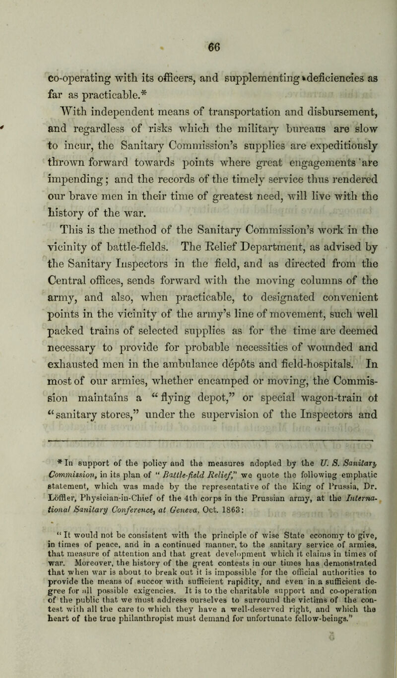 co-operating with its officers, and supplementing J^deficiencies as far as practicable.* With independent means of transportation and disbursement, and regardless of risks which the military bureaus are slow to incur, the Sanitary Commission’s supplies are expeditiously thrown forward towards points where great engagements * are impending; and the records of the timely service thus rendered our brave men in their time of greatest need, will live with the history of the war. Tills is the method of the Sanitary Commission’s work in the vicinity of battle-fields. The Relief Department, as advised by the Sanitary Inspectors in the field, and as directed from the Central offices, sends forward with the moving columns of the army, and also, when practicable, to designated convenient points in the vicinity of the army’s line of movement, such well packed trains of selected supplies as for the time are deemed necessary to provide for probable necessities of wounded and exliausted men in the ambulance depots and field-hospitals. In most of our armies, whether encamped or moving, the Commis- sion maintains a flying depot,” or special wagon-train ot ‘‘ sanitary stores,” under the supervision of the Inspectors and *In support of the policy and the measures adopted by the U. S. Sanitary Commission, in its plan of “ Battle-field Relieff' we quote the following emphatic statement, which was made by the representative of the King of Prussia, Dr. Loffler, Physician-iu-Chief of the 4th corps in the Prussian army, at the Interna- tional Sanitary Conference^ at Geneva, Oct. 1863: “ It would not be consistent with the principle of wise State economy to give, in times of peace, and in a continued manner, to the sanitary service of armies, that measure of attention and that great development which it claims in times of war. Moreover, the history of the great contests in our times has demonstrated that when war is about to break out it is impossible for the official authorities to provide the means of succor with sufficient rapidity, and even in a sufficient de- gree for ail possible exigencies. It is to the charitable support and co-operation of the public that we must address ourselves to surround the victims of the con- test with all the care to which they have a well-deserved right, and wliich the heart of the true philanthropist must demand for unfortunate fellow-beings.”