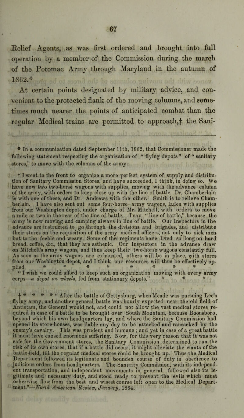 Belief Agents, as was first ordered and brought into full operation by a member of the Commission during the march of the Potomac Army through Maryland in the autumn of 1862.'^' At certain points designated by military advice, and con- venient to the protected fiank of the moving columns, and some- times much nearer the points of anticipated combat than the regular Medical trains are permitted to approach,f the Sani- * In a communication dated September 11th, 1862, that Commissioner made the following statement respecting the organization of “ flying depots” of “ sanitary stores,” to move with the columns of the army: “ I went to the front to organize a more perfect system of supply and distribii* tion of Sanitary Commission Stores, and have succeeded, I think, in doing so. Wo have now two two-horse wagons with supplies, moving with the advance column of the army, with orders to k^eep close up with the line of battle. Dr. Chamberlain is with one of these, and Dr. Andrews with the other. Smith is to relieve Cham- berlain, I have also sent out some four-horse army wagons, laden with supplies from our Washington depot, under charge of Mr. Mitchell, with orders to move a mile or two in the rear of the line of battle. I say “ line of battle,” because the army is now moving and camping always in line of battle. Our Inspectors in the advance are instructed to go through the divisions and brigades, and distribiite their stores on the requisition of the army medical officers, not only to sick men but to the feeble and weary. Some of the regiments have lived so long on bard bread, coffee, <fec,, that they are asthenic. Our Inspectors in the advance draw on Mitchell’s army wagons, and thus keep their two-horse wagons constantly full. As soon as the army wagons are exhausted, others will be in place, vilh stores from our Washington depot, and I think our resources will thus be effectively ap- plio(J * * * * -» •» “ I wish we could afford to keep such an organization moving with every army corps—a depot on wheels, fed from stationary depots.” * *- « After the battle of Gettysburg, when Meade was pursuing Lee’s flying army, and another general battle was hourly expected near the old field of Antietam, the General would not, and could not allow the vast medical stores re- quired in case of a battle to be brought over South Mountain, because Boonsboro, beyond which his own headquarters lay, and where the Sanitary Commission had opened its store-houses, was liable any day to be attacked and ransacked by the enemy’s cavalry. This was prudent and humane ; and yet in case of a great battle it must have caused enormous suffering. Now, for this very reason that it was not safe for the Government stores, the Sanitary Commission determined to run the risk of its own stores, that if a battle did occur, it might alleviate the wants of the battle-field, till the regular medical stores could be brought up. Thus the Medical Department followed its legitimate and bounden course of duty in obedience to judicious orders from headquarters. The Sanitary Commission, with its independ- ent transportation, and independent movements in general, followed also its le- gitimate and necessary duty, and stood ready to prevent the evils which must oeherwise flow from the best and wisest course left open to the Medical Depart- ment.”—North American Review, January, 1864.
