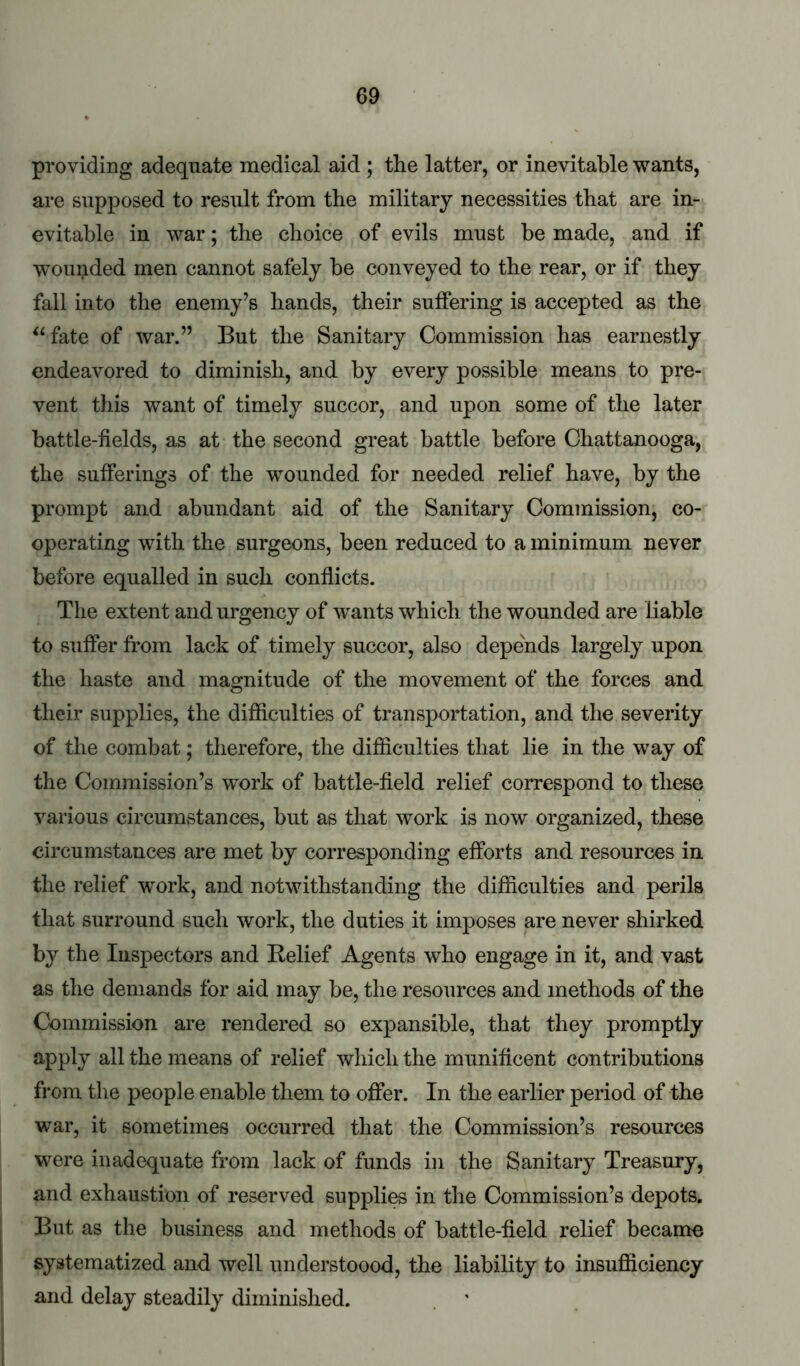 providing adequate medical aid ; the latter, or inevitable wants, are supposed to result from the military necessities that are in- evitable in war; the choice of evils must be made, and if wounded men cannot safely be conveyed to the rear, or if they fall into the enemy’s hands, their suffering is accepted as the ^^fate of war.” But the Sanitary Commission has earnestly endeavored to diminish, and by every possible means to pre- vent this want of timely succor, and upon some of the later battle-fields, as at the second great battle before Chattanooga, the sufferings of the wounded for needed relief have, by the prompt and abundant aid of the Sanitary Commission, co- operating with the surgeons, been reduced to a minimum never before equalled in such conflicts. The extent and urgency of wants which the wounded are liable to suffer from lack of timely succor, also depends largely upon the haste and magnitude of the movement of the forces and their supplies, the difficulties of transportation, and the severity of the combat; therefore, the difficulties that lie in the way of the Commission’s work of battle-field relief correspond to these various circumstances, but as that work is now organized, these circumstances are met by corresponding efforts and resources in the relief 'work, and notwithstanding the difficulties and perils that surround such work, the duties it imposes are never shirked by the Inspectors and Belief Agents who engage in it, and vast as the demands for aid may be, the resources and methods of the Commission are rendered so expansible, that they promptly apply all the means of relief which the munificent contributions from the people enable them to offer. In the earlier period of the war, it sometimes occurred that the Commission’s resources were inadequate from lack of funds in the Sanitary Treasury, and exhaustion of reserved suppli^ in the Commission’s depots. But as the business and methods of battle-field relief became systematized and well understoood, the liability to insufficiency and delay steadily diminished.