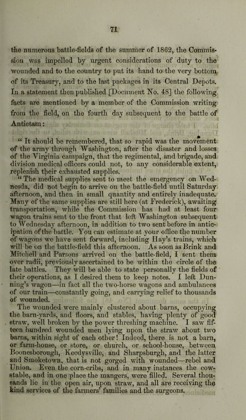the mimerous battle-fields of the summer of 1862, the Commis- sion was impelled by urgent considerations of duty to the wounded and to the country to put its hand to the very bottom of its Treasur}^, and to the last packages in its Central Depots, In a statement then published [Document bTo. 48] the following facts are mentioned by a member of the Com.mission writing from the field, on the fourth day subsequent to the battle of Antietam: “ It should be remembered, that so rapid was the movement of the army through Washington, after the disaster and losses of the Yirginia campaign, that the regimental, and brigade, and division medical ofiicers could not, to any considerable extent, replenish t|ieir exhausted supplies. The medical supplies sent to meet the emergency on Wed- nesda, did not begin to arrive on the battle-field until Saturday afternoon, and then in small quantity and entirely inadequate. Many of the same supplies are still here (at Frederick), awaiting transportation, while the Commission has had at least four wagon trains sent to the front that left Washington subsequent to Wednesday afternoon, in addition to two sent before in antic- ipation of the battle. You can estimate at your office the number of wagons ^ve have sent forward, including Hay’s trains, which will be on the battle-field this afternoon. As soon as Brink and Mitchell and Parsons arrived on the battle-field, I sent them over radii, previously ascertained to be within the circle of the late battles. They will be able to state personally the fields of their operations, as I desired them to keep notes. I left Dun- ning’s Avagon—in fact all the two-horse wagons and ambulances of our train—constantly going, and carrying relief to thousands of wounded. The wounded were mainly clustered about barns, occupying the barn-yards, and floors, and stables, having plenty of good straw, ^vell broken by the power threshing machine. I saw fif- teen hundred wounded men lying upon the straw about two barns, within sight of each other! Indeed, there is not a barn, or farm-house, or store, or church, or school-house, between Boonesborougli, Keedysville, and Sharpsburgh, and the latter and Smoketown, that is not gorged with wounded—rebel and Union, Even the corn-cribs, and in many instances the cow- stable, and in one place the mangers, were filled. Several thou- sands lie in the open air, upon straw, and all are receiving the kind services of the farmers’ families and the surgeons.