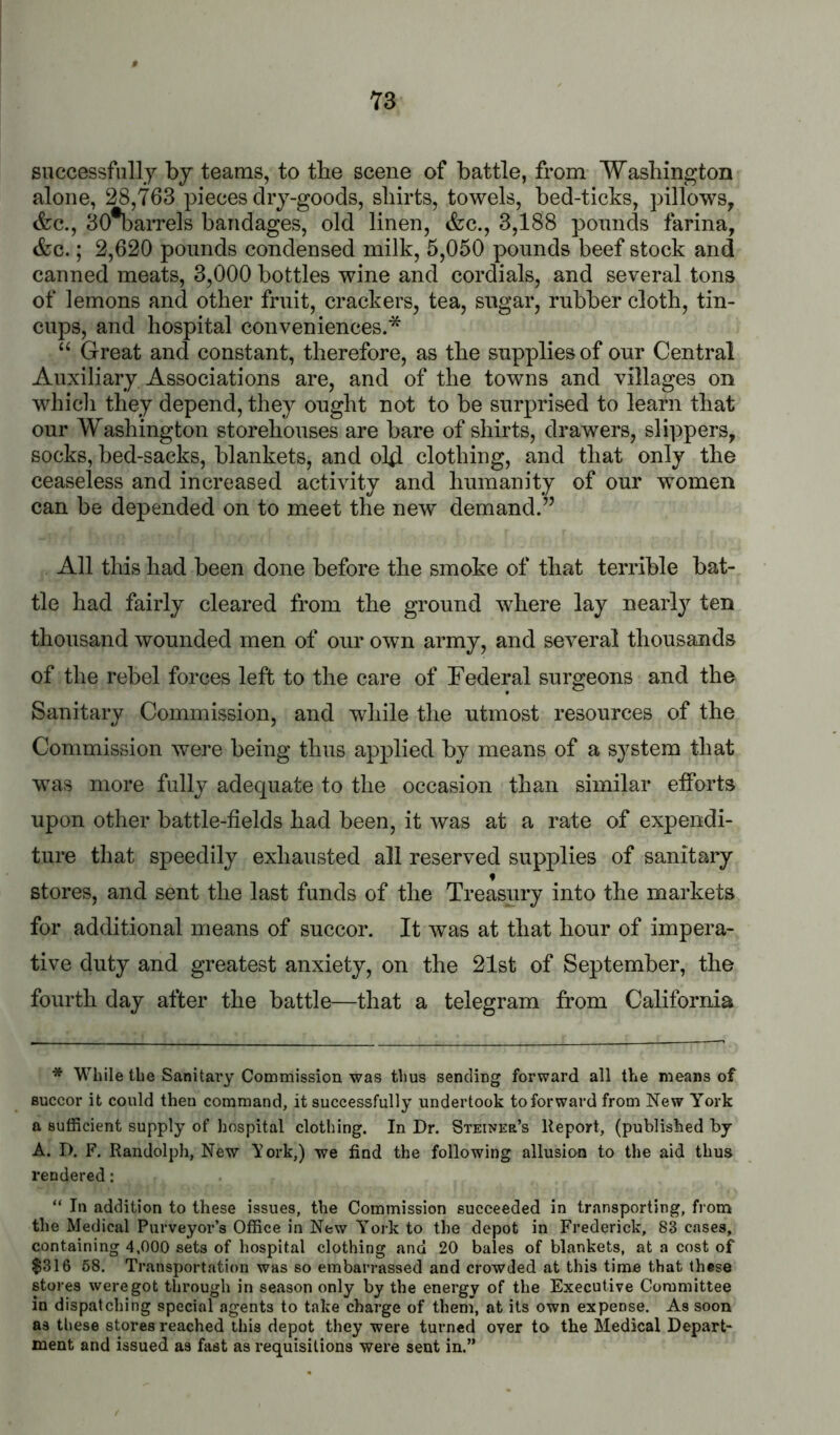 successfully by teams, to the scene of battle, from Washington alone, 28,763 pieces dry-goods, shirts, towels, bed-ticks, pillows, &c., 30%arrels bandages, old linen, &c., 3,188 pounds farina, &c.; 2,620 pounds condensed milk, 5,050 pounds beef stock and canned meats, 3,000 bottles wine and cordials, and several tons of lemons and other fruit, crackers, tea, sugar, rubber cloth, tin- cups, and hospital conveniences.* ‘‘ Great and constant, therefore, as the supplies of our Central Auxiliary Associations are, and of the towns and villages on which they depend, they ought not to be surprised to learn that our Washington storehouses are bare of shirts, drawers, slippers, socks, bed-sacks, blankets, and ol4 clothing, and that only the ceaseless and increased activity and humanity of our women can be depended on to meet the new demand.” All this had been done before the smoke of that terrible bat- tle had fairly cleared from the ground where lay nearly ten thousand wounded men of our own army, and several thousands of the rebel forces left to the care of Federal surgeons and the Sanitary Commission, and while the utmost resources of the Commission were being thus applied by means of a system that was more fully adequate to the occasion than similar etforts upon other battle-fields had been, it was at a rate of expendi- ture that speedily exhausted all reserved supplies of sanitary stores, and sent the last funds of the Treasury into the markets for additional means of succor. It was at that hour of impera- tive duty and greatest anxiety, on the 21st of September, the fourth day after the battle—that a telegram from California * While the Sanitary Commission was thus sending forward all the means of succor it could then command, it successfully undertook to forward from New York a sufficient supply of hospital clothing. In Dr. Steiner’s Report, (published by A. D. F. Randolph, New York,) we find the following allusion to the aid thus rendered: “ In addition to these issues, the Commission succeeded in transporting, from the Medical Purveyor’s Office in New York to the depot in Frederick, 83 cases, containing 4.000 sets of hospital clothing and 20 bales of blankets, at a cost of $316 58. Transportation was so embarrassed and crowded at this time that these stores were got through in season only by the energy of the Executive Committee in dispatching special agents to take charge of them, at its own expense. As soon as tliese stores reached this depot they were turned over to the Medical Depart- ment and issued as fast as requisitions were sent in.”