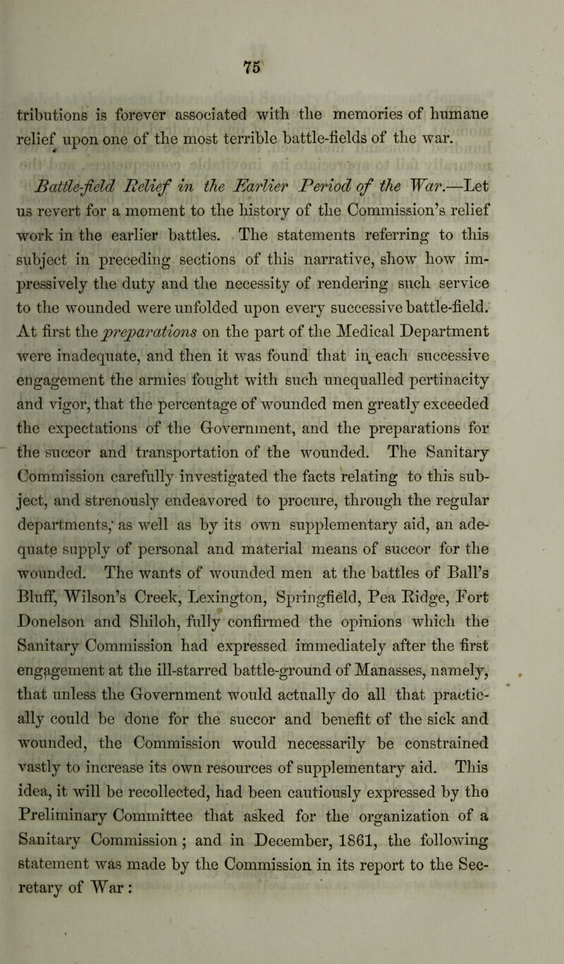 tributions is forever associated with tlie memories of hTimane relief upon one of the most terrible battle-fields of the war. Battle-field Belief in the Earlier Period of the War.—Let us revert for a moment to the history of the Commission’s relief work in the earlier battles. The statements referring to this subject in preceding sections of this narrative, show how im- pressively the duty and tlie necessity of rendering such service to the wounded were unfolded upon every successive battle-field. At first i\iQ prejoarations on the part of the Medical Department were inadequate, and then it was found that ii\ each successive engagement the armies fought with such unequalled pertinacity and vigor, that the percentage of wounded men greatly exceeded the expectations of the Government, and the preparations for the succor and transportation of the wounded. The Sanitary Commission carefully investigated the facts relating to this sub- ject, and strenously endeavored to procure, through the regular departments,* as well as by its own supplementary aid, an ade- quate supply of personal and material means of succor for the wounded. The wants of wounded men at the battles of Ball’s BlufiT, Wilson’s Creek, Lexington, Springfield, Pea Bidge, Fort Donelson and Shiloh, fully confirmed the opinions which the Sanitary Commission had expressed immediately after the first engagement at the ill-starred battle-ground of Manasses, namely, that unless the Government would actually do all that practic- ally could be done for the succor and benefit of the sick and wounded, the Commission would necessarily be constrained vastly to increase its own resources of supplementary aid. This idea, it will be recollected, had been cautiously expressed by tho Preliminary Committee that asked for the organization of a Sanitary Commission; and in December, 1861, the following statement was made by the Commission in its report to the Sec- retary of War: