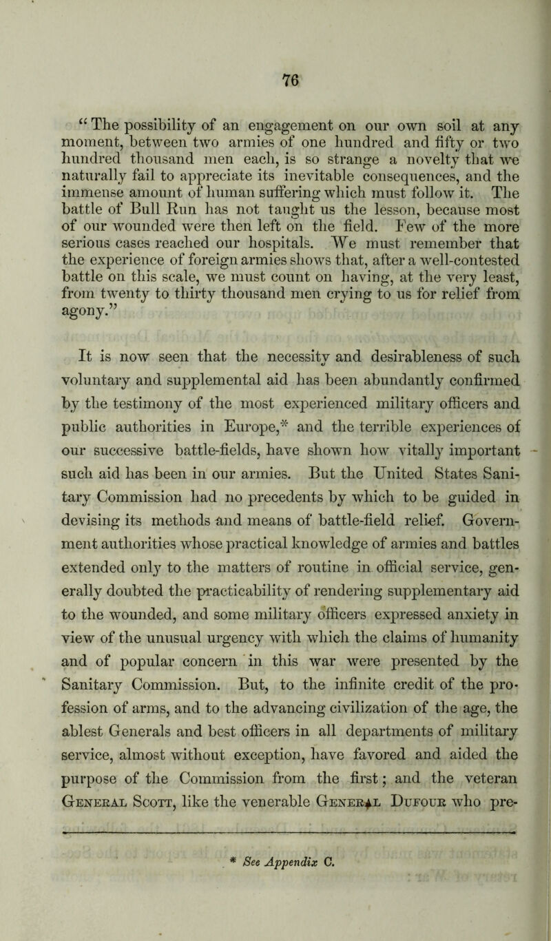 “ The possibility of an engagement on our own soil at any moment, between two armies of one hundred and fifty or two hundred thousand men each, is so strange a novelty that we naturally fail to appreciate its inevitable consequences, and the immense amount of human suffering which must follow it. The battle of Bull Bun has not taught us the lesson, because most of our wounded were then left on the field. Few of the more serious cases reached our hospitals. We must remember that the experience of foreign armies shows that, after a w'ell-contested battle on this scale, we must count on having, at the very least, from twenty to thirty thousand men crying to us for relief from agony.’’ It is now seen that the necessity and desirableness of such voluntary and supplemental aid has been abundantly confirmed by the testimony of the most exj)erienced military officers and public authorities in Europe,* and the terrible experiences of our successive battle-fields, have shown how vitally important such aid has been in our armies. But the IJnited States Sani- tary Commission had no precedents by which to be guided in devising its methods and means of battle-field reliof. Govern- ment authorities whose practical knowledge of armies and battles extended only to the matters of routine in official service, gen- erally doubted the pacticability of rendering supplementary aid to the wounded, and some military officers expressed anxiety in view of the unusual urgency with which the claims of humanity and of popular concern in this war were presented by the Sanitary Commission. But, to the infinite credit of the pro- fession of arms, and to the advancing civilization of the age, the ablest Generals and best officers in all departments of military service, almost without exception, have favored and aided the purpose of the Commission from the first; and the veteran Geneeal Scott, like the venerable Genee^ Dufoue who pre- * See Appendix C.
