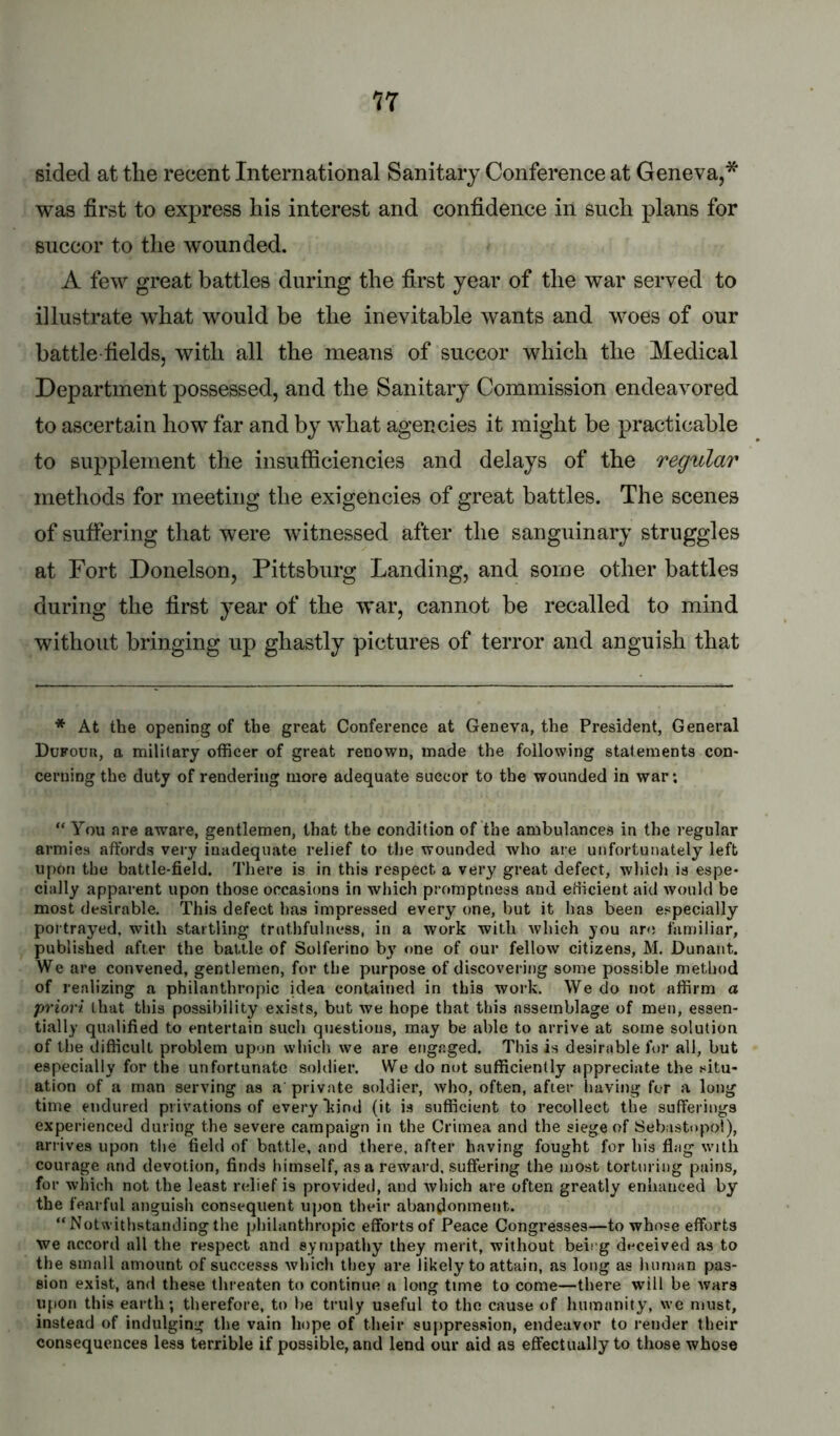 17 sided at the recent International Sanitary Conference at Geneva,* was first to express his interest and confidence in such plans for succor to the wounded. A few great battles during the first year of the war served to illustrate what would be the inevitable wants and woes of our battle fields, with all the means of succor which the Medical Department possessed, and the Sanitary Commission endeavored to ascertain how far and by what agencies it might be practicable to supplement the insufficiencies and delays of the regular methods for meeting the exigencies of great battles. The scenes of suffering that were witnessed after the sanguinary struggles at Fort Donelson, Pittsburg Landing, and some other battles during the first year of the war, cannot be recalled to mind without bringing up ghastly pictures of terror and anguish that * At the opening of the great Conference at Geneva, the President, General Dufour, a military officer of great renown, made the following statements con- cerning the duty of rendering more adequate succor to the wounded in war*. “ You are aware, gentlemen, that the condition of the ambulances in the regular armies affords very inadequate relief to the wounded who are unfortunately left upon the battle-field. There is in this respect a very great defect, which is espe- cially apparent upon those occasions in which promptness and efficient aid would be most desirable. This defect has impressed every one, but it has been especially poi trayed, with startling truthfulness, in a work with which you are familiar, published after the battle of Solferino by one of our fellow citizens, M. Dunant. We are convened, gentlemen, for the purpose of discovering some possible method of realizing a philanthropic idea contained in this work. We do not affirm a priori that this possibility exists, but we hope that this assemblage of men, essen- tially qualified to entertain such questions, may be able to arrive at some solution of the difficult problem upon which we are engaged. This is desirable for all, but especially for the unfortunate soldier. We do not sufficiently appreciate the situ- ation of a man serving as a private soldier, who, often, after having for a long time endured privations of every kind (it is sufficient to recollect the sufferings experienced during the severe campaign in the Crimea and the siege of Sebastopol), arrives upon the field of battle, and there, after having fought for his flag with courage and devotion, finds himself, as a reward, suffering the most torturing pains, for which not the least ladief is provided, and Avhich are often greatly enhanced by the fearful anguish consequent upon their abandonment. “ Notwithstanding the philanthropic efforts of Peace Congresses—to whose efforts we accord all the respect and sympathy they merit, without beicg deceived as to the small amount of suocesss which they are likely to attain, as long as human pas- sion exist, and these threaten to continue a long time to come—there will be Avars upon this earth; therefore, to he truly useful to the cause of humanity, we must, instead of indulging the vain hope of their suppression, endeavor to render their consequences less terrible if possible, and lend our aid as effectually to those whose