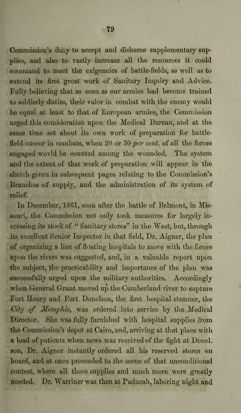 Y9 Commission’s dul:y to accept and disburse supplementary sup- plies, and also to vastly increase all the resources it could command to meet the exigencies of battle-fields, as well as to extend its first great work of Sanitary Inquiry and Advice. Fully believing that as soon as our armies had become trained to soldierly duties, their valor in combat with the enemy would be equal at least to that of European armies, the Commission urged this consideration upon the Medical Bureau, and at the same time set about its own work of preparation for battle- field succor in combats, when 20 or jper cent, of all the forces engaged wovld be counted among the wounded. The system and the extent of that work of preparation will appear in the sketch given in subsequent pages relating to the Commission’s Branches of supply, and the administration of its system of relief. In December, 1861, soon after the battle of Belmont, in Mis- sonri, the Commission not only took measures for largely in- creasing its stock of Sanitary stores” in the West, but, through its excellent Senior Inspector in that field, Dr. Aigner, the plan of organizing a line of floating hospitals to move with the forces upon the rivers was suggested, and, in a valuable report upon the subject, the practicability and importance of the plan was successfully urged upon the military authorities. Accordingly when General Grant moved up the Cumberland river to capture Fort Henry and Fort Donelson, the first hospital steamer, the City of Memphis^ was ordered into service by the Medical Director. She was fully furnished with hospital supplies from the Commission’s depot at Cairo, and, arriving at that place with a load of patients when news was received of the fight at Donel- son, Dr. Aigner instantly ordered all his reserved stores on board, and at once proceeded to the scene of that unconditional contest, where all those supplies and much more were greatly needed. Dr. Warriher was then at Paducah, laboring night and