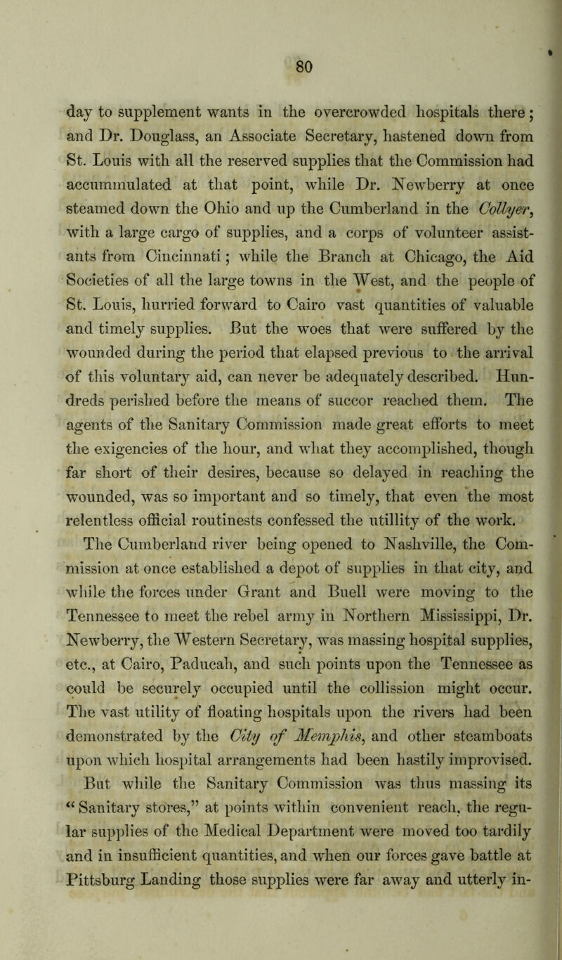 day to supplement wants in the overcrowded hospitals there; and Dr. Douglass, an Associate Secretary, hastened down from St. Louis with all the reserved supplies that the Commission had accummulated at that point, while Dr. E^ewberry at once steamed down the Ohio and up the Cumberland in the Collyer^ with a large cargo of supplies, and a corps of volunteer assist- ants from Cincinnati; while the Branch at Chicago, the Aid Societies of all the large towns in the West, and the people of St. Louis, hurried forward to Cairo vast quantities of valuable and timely supplies. But the woes that were suffered by the wounded during the period that elapsed previous to the arrival of tills voluntary aid, can never be adequately described. Hun- dreds perished before the means of succor reached them. The agents of the Sanitary Commission made great efforts to meet the exigencies of the hour, and what they accomplished, though far short of their desires, because so delayed in reaching the wounded, was so important and so timely, that even the most relentless official routinests confessed the utillity of the work. The Cumberland river being opened to Eashville, the Com- mission at once established a depot of supplies in that city, and while the forces under Grant and Buell were moving to the Tennessee to meet the rebel army in Northern Mississippi, Dr. Newberry, the Western Secretaiy, was massing hospital supplies, etc., at Cairo, Paducah, and such points upon the Tennessee as could be securely occupied until the collission might occur. The vast utility of floating hospitals upon the rivers had been demonstrated by the City of Memphis^ and other steamboats upon which hospital arrangements had been hastily improvised. But while the Sanitary Commission was thus massing its Sanitary stores,” at points within convenient reach, the regu- lar supplies of the Medical Department were moved too tardily and in insufficient quantities, and when our forces gave battle at Pittsburg Landing those supplies were far away and utterly in-