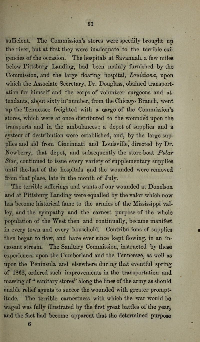 Bufficient. The Commission’s stores were speedily brought up the river, but at first they were inadequate to the terrible exi- gencies of the occasion. The hospitals at Savannah, a few miles below Pittsburg Landing, had been mainly furnished by the Commission, and the large floating hospital, Louisiana^ upon which the Associate Secretary, Dr. Douglass, obained transport- ation for himself and the corps of volunteer surgeons and at- tendants, abput sixty in’number, from the Chicago Branch, went up the Tennessee freighted with a cargo of the Commission’s stores, which were at once distributed to the wounde*d upon the transports and in the ambulances; a depot of supplies and a system of destribution were established, and, by the large sup- plies and aid from Cincinnati and Louisville* directed by Dr. dewberry, that depot, and subsequently the store-boat Polar Star, continued to issue every variety of supplementary supplies until the-last of the hospitals and the wounded were removed from that place, late in the month of July. The terrible sufferings and wants of our wounded at Donelson and at Pittsburg Landing were equalled by the valor which now has become historical fame to the armies of the Mississippi val- ley, and the sympathy and the earnest purpose of the whole population of the West then and continually^ became manifest in every town and every household. Contribu ions of supplies then began to flow, and have ever since kept flowing, in an in- cessant stream. The Sanitary Commission, instructed by these experiences upon the Cumberland and the Tennessee, as well as upon the Peninsula and elsewhere during that eventful spring of 1862, ordered such improvements in the transportation and massing of “ sanitary stores” along the lines of the army as should enable relief agents to succor the wounded with greater prompt- itude. The terrible earnestness with which the war would be waged was fully illustrated by the first great battles of the year, and the fact had become apparent that the determined purpose 6
