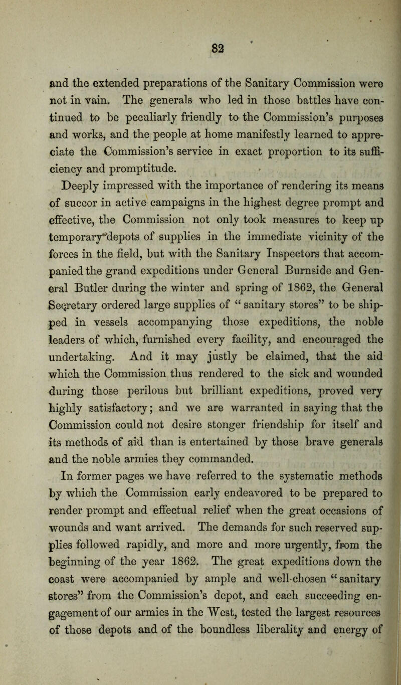 1 and the extended preparations of the Sanitary Commission were ' 1 not in vain. The generals who led in those battles have con- j tinned to be peculiarly friendly to the Commission’s purposes ! and works, and the people at home manifestly learned to appre- j ciate the Commission’s service in exact proportion to its suffi- ciency and promptitude. * i Deeply impressed with the importance of rendering its means of succor in active campaigns in the highest degree prompt and effective, the Commission not only took measures to keep up temporary^depots of supplies in the immediate vicinity of the forces in the field, but with the Sanitary Inspectors that accom- panied the grand expeditions under General Burnside and Gen- eral Butler during the winter and spring of 1862, the General ; SeQretary ordered large supplies of ‘‘ sanitary stores” to be ship- < ped in vessels accompanying those expeditions, the noble leaders of which, furnished every facility, and encouraged the j undertaking. And it may justly be claimed, that the aid which the Commission thus rendered to the sick and wounded during those perilous but brilliant expeditions, proved very .. highly satisfactory; and we are warranted in saying that the \ Commission could not desire stonger friendship for itself and J its methods of aid than is entertained by those brave generals | and the noble armies they commanded. J In former pages we have referred to the systematic methods S by which the Commission early endeavored to be prepared to render prompt and effectual relief when the great occasions of wounds and want arrived. The demands for such reserved sup- plies followed rapidly, and more and more urgently, from the beginning of the year 1862. The great expeditions down the coast were accompanied by ample and well-chosen “ sanitary stores” from the Commission’s depot, and each succeeding en- , gagementof our armies in the West, tested the largest resources of those depots and of the boundless liberality and energy of