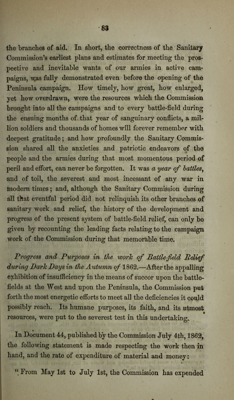 the branches of aid. In short, the correctness of the Sanitary Commission’s earliest plans and estimates for meeting the pros- pective and inevitable wants of onr armies in active cam- paigns, -v^as fully demonstrated even before the opening of the Peninsula campaign. How timely, how great, how enlarged, yet how overdrawn, were the resources which the Commission brought into all the campaigns and to every battle-field during the ensuing months of that year of sanguinary confiicts, a mil- lion soldiers and thousands of homes will forever remember with deepest gratitude; and how profoundly the Sanitary Commis- sion shared all the anxieties and patriotic endeavors of the people and the armies during that most momentous period of peril and effort, can never be forgotten. It was a year of laities^ and of toil, the severest and most incessant of any war in modem times; and, although the Sanitary Commission during all that eventful period did not relinquish its other branches of sanitary work and relief, the history of the development and progress of the present system of battle-field relief, can only be given by recounting the leading facts relating to the campaign work of the Commission during that memorable time. Progress and Purposes in the work of Battle-field Relief during Dark Days in the Autumn of 1862.—After the appalling exhibition of insufficiency in the means of succor upon the battle- fields at the West and upon the Peninsula, the Commission put forth the most energetic efibrts to meet all the deficiencies it could possibly reach. Its humane purposes, its faith, and its utmost resources, were put to the severest test in this undertaking. In Document 44, published by the Commission July 4th, 1862, the following statement is made respecting the work then in hand, and the rate of expenditure of material and money: ‘‘From May 1st to July 1st, the Commission has expended