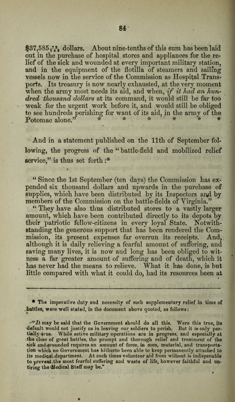 $37,585yYa dollars. About nine-tentbs of this sum has been laid out in the purchase of hospital stores and appliances for the re- lief of the sick and wounded at every important military station, and in the equipment of the flotilla of steamers and sailing vessels now in the service of the Commission as Hospital Trans- ports. Its treasury is now nearly exhausted, at the very moment when the army most needs its aid, and when, if it had an hun- dred thousand dollars at its command, it would still be far too weak for the urgent work before it, and would still be obliged to see hundreds perishing for want of its aid, in the army of the Potomac alone.” * * * * And in a statement published on the 11th of September fol- lowing, the progress of the battle-fleld and mobilized relief service,” is thus set forth :* “ Since the 1st September (ten daj^s) the Commission has ex- pended six thousand dollars and upwards in the purchase of supplies, which have been distributed by its Inspectors aryd by members of the Commission on the battle-fields of Yirginia.” They have also thus distributed stores to a vastly larger amount, which have been contributed directly to its depots by their patriotic fellow-citizens in every loyal State. Notwith- standing the generous support that has been rendered the Com- mission, its present expenses far overrun its receipts. And, although it is daily relieving a fearful amount of suffering, and saving many lives, it is now and long has been obliged to wit- ness a far greater amount of suffering and of death, which it has never had the means to relieve. What it has done, is but little compared with what it could do, had its resources been at * The imperative duty and necessity of such supplementary relief in time of battles, were well stated, in the document above quoted, as follows: may be said that the Government should do all this. Were this true, its default would not justify us in leaving our soldiers to perish. But it is only par- tially ^ue. While active military operations are in progress, and especially at the close of great battles, the prompt and thorough relief and treatment of the sjck and pounded requires an amount of force, In men, material, and transporta- tion -which no Government has hitherto been able to keep permanently attached to its mediftifLdepartment. At such times volunteer aid from wiihout is indispenable to preventjthe most fearful suffering and waste of life, however faithful and un- tiring the^ledical Staff may be.”