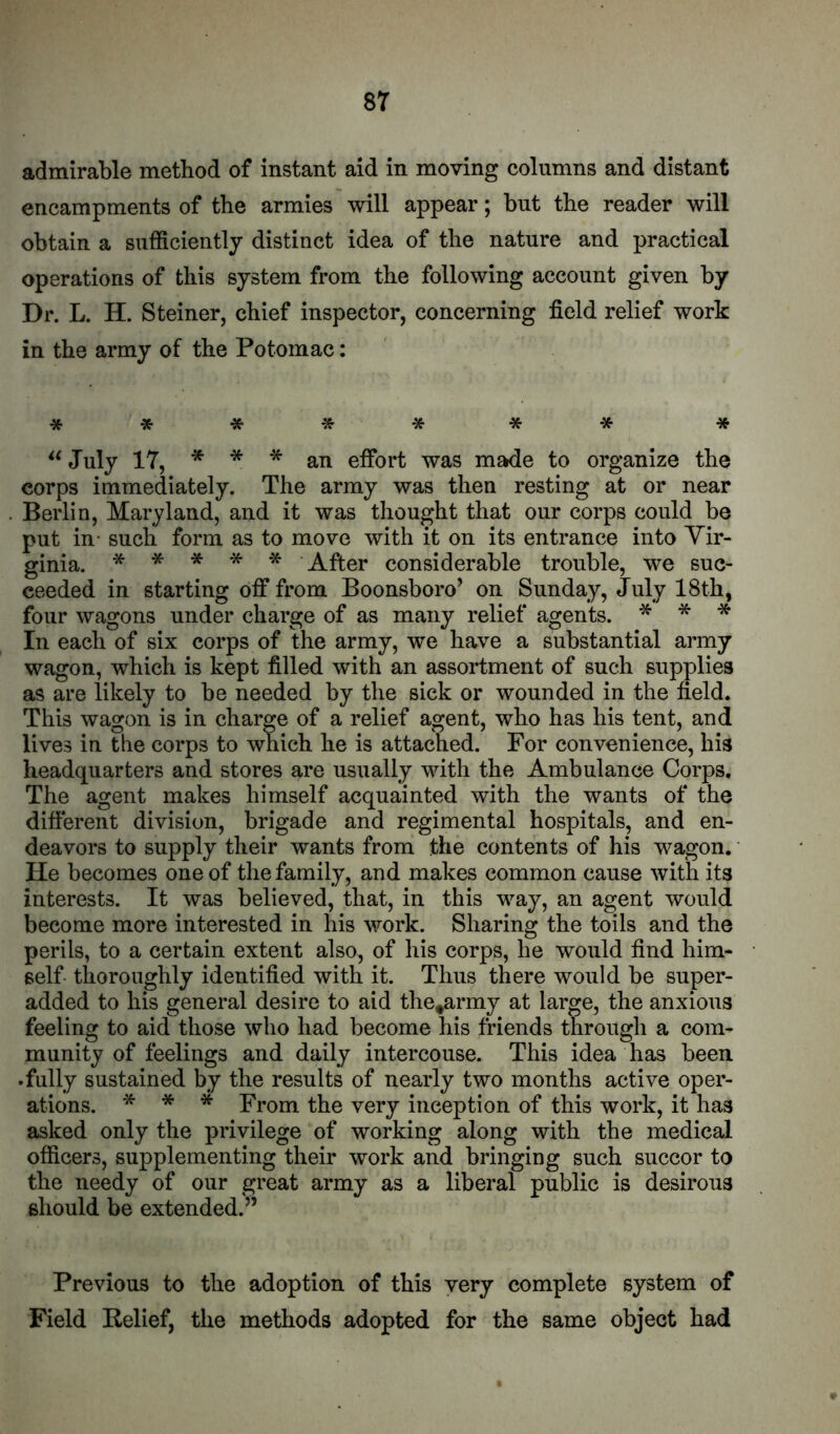 admirable method of instant aid in moving columns and distant encampments of the armies will appear; but the reader will obtain a sufficiently distinct idea of the nature and practical operations of this system from the following account given by Dr. L. H. Steiner, chief inspector, concerning field relief work in the army of the Potomac: July 17, * * * an effort was made to organize the corps immediately. The army was then resting at or near Berlin, Maryland, and it was thought that our corps could be put in- such form as to move with it on its entrance into Vir- ginia. * * -X- * After considerable trouble, we suc- ceeded in starting off from Boonsboro’ on Sunday, July 18th, four wagons under charge of as many relief agents. * * •» In each of six corps of the army, we have a substantial army wagon, which is kept filled with an assortment of such supplies as are likely to be needed by the sick or wounded in the field. This wagon is in charge of a relief agent, who has his tent, and lives in the corps to which he is attached. For convenience, his headquarters and stores are usually with the Ambulance Corps. The agent makes himself acquainted with the wants of the different division, brigade and regimental hospitals, and en- deavors to supply their wants from the contents of his wagon. • He becomes one of the family, and makes common cause with its interests. It was believed, that, in this way, an agent would become more interested in his work. Sharing the toils and the perils, to a certain extent also, of his corps, he would find him- self thoroughly identified with it. Thus there would be super- added to his general desire to aid the^army at large, the anxious feeling to aid those who had become his friends through a com- munity of feelings and daily intercouse. This idea has been .fully sustained by the results of nearly two months active oper- ations. -5^ * * From the very inception of this work, it has asked only the privilege of working along with the medical officers, supplementing their work and bringing such succor to the needy of our great army as a liberal public is desirous should be extended.” Previous to the adoption of this very complete system of Field Belief, the methods adopted for the same object had