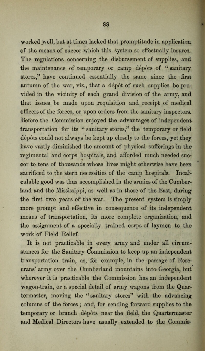 worked well, but at times lacked that promptitude in application of the means of succor which this system so eifectually insures. The regulations concerning the disbursement of supplies, and the maintenance of temporary or camp depots of “ sanitary stores,” have continued essentially the same since the first autumn of the war, viz., that a depot of such supplies be pro- vided in the vicinity of each grand division of the army, and that issues be made upon requisition and receipt of medical officers of the forces, or upon orders from the sanitary inspectors. Before the Commission enjoyed the advantages of independent transportation for its ‘‘ sanitary stores,” the temporary or field depots could not always be kept up closely to the forces, yet they have vastly diminished the amount of physical sufferings in the regimental and corps hospitals, and afforded much needed suc- cor to tens of thousands whose lives might otherwise have been sacrificed to the stern necessities of the camp hospitals. Incal- culable good was thus accomplished in the armies of the Cumber- land and the Mississippi, as well as in those of the East, during the first two yeai’s of the war. The present system is simply more prompt and effective in consequence of its independent means of transportation, its more complete organization, and the assignment of a specially trained corps of laymen to the work of Field Relief. It is not practicable in every army and under all circum- stances for the Sanitary Commission to keep up an independent transportation train, as, for example, in the passage of Rose^ crans’ army over the Cumberland mountains into Georgia, but wherever it is practicable the Commission has an independent wagon-train, or a special detail of army wagons from the Quar- termaster, moving the ‘^sanitary stores” with the advancing columns of the forces ; and, for sending forward supplies to the temporary or branch depots near the field, the Quartermaster and Medical Directors have usually extended to the Commis-