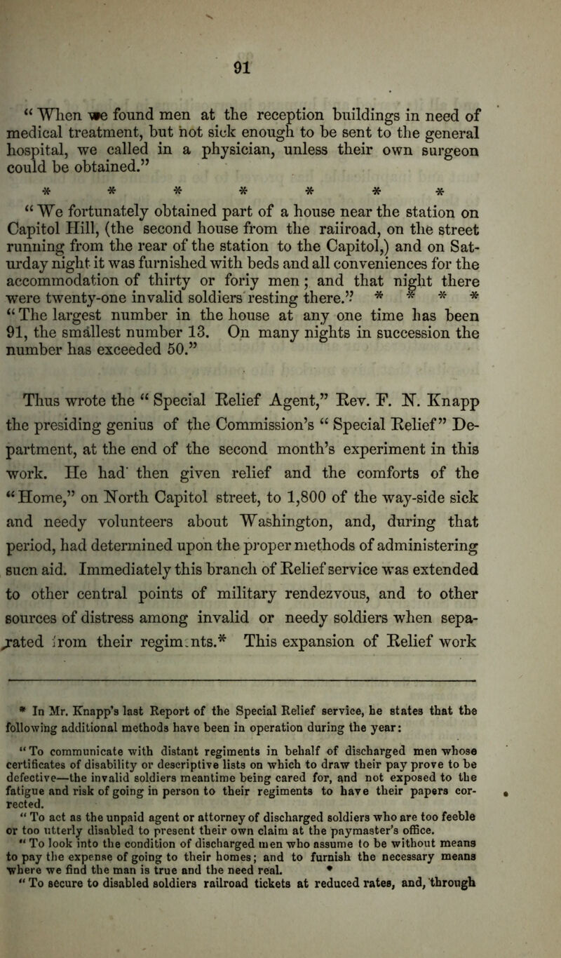 “ Wlien we found men at the reception buildings in need of medical treatment, but hot sick enough to be sent to the general hospital, we called in a physician, unless their own surgeon could be obtained.” ******* “We fortunately obtained part of a house near the station on Capitol Hill, (the second house from the railroad, on the street running from the rear of the station to the Capitol,) and on Sat- urday night it was furnished with beds and all conveniences for the accommodation of thirty or foriy men; and that night there were twenty-one invalid soldiers'resting there.” * * * * “ The largest number in the house at any one time has been 91, the smallest number 13. On many nights in succession the number has exceeded 50.” Thus wrote the “ Special Relief Agent,” Rev. R. H. Knapp the presiding genius of the Commission’s “ Special Relief” De- partment, at the end of the second month’s experiment in this work. He had' then given relief and the comforts of the “ Home,” on Horth Capitol street, to 1,800 of the way-side sick and needy volunteers about Washington, and, during that period, had determined upon the proper methods of administering sucn aid. Immediately this branch of Relief service was extended to other central points of military rendezvous, and to other sources of distress among invalid or needy soldiers when sepa- rated i'rom their regiments.* This expansion of Relief work * In Mr. Knapp’s last Report of the Special Relief service, he states that the following additional methods have been in operation during the year; “ To communicate with distant regiments in behalf of discharged men whose certificates of disability or descriptive lists on which to draw their pay prove to be defective—the invalid soldiers meantime being cared for, and not exposed to the fatigue and risk of going in person to their regiments to have their papers cor- rected. “ To act as the unpaid agent or attorney of discharged soldiers who are too feeble or too utterly disabled to present their own claim at the paymaster’s office. To look into the condition of discharged men who assume to be without means to pay the expense of going to their homes; and to furnish the necessary means where we find the man is true and the need real. • “ To secure to disabled soldiers railroad tickets at reduced rates, and, through