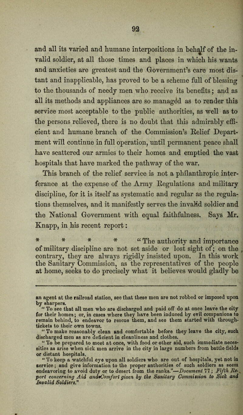 and all its varied and humane interpositions in heh^f of the in- valid soldier, at all those times and places in which his wants and anxieties are greatest and the Government’s care most dis- tant and inapplicable, has proved to be a scheme full of blessing to the thousands of needy men who receive its benefits; and as all its methods and appliances are so managed as to render this service most acceptable to the public authorities, as well as to the persons relieved, there is no doubt that this admirably effi- cient and humane branch of the Commission’s Relief Depart- ment will continue in full operation, until permanent peace shall have scattered our armies to their homes and emptied the vast hospitals that have marked the pathway of the war. This branch of the relief service is not a philanthropic inter- ferance at the expense of the Army Regulations and military discipline, for it is itself as systematic and regular as the regula- tions themselves, and it manifestly serves the invalid soldier and the National Government with equal faithfulness. Says Mr. Knapp, in his recent report: * * * * “ The authority and importance of military discipline are not set aside or lost sight of; on the contrary, they are always rigidly insisted upon. In this work the Sanitary Commission, as the representatives of the people at home, seeks to do precisely what it believes would gladly be an agent at the railroad station, see that these men are not robbed or imposed upon by sharpers.  To see that all men who are discharged and paid off do at once leave the city for their homes; or, in cases where they have been induced by evil companions to remain behind, to endeavor to rescue them, and see them started with through- tickets to their own towns. “ To make reasonably clean and comfortable before they leave the city, such discharged men as are deficient in cleanliness and clothes. “ To be prepared to meet at once, with food or other aid, such immediate neces- sities as arise when sick men arrive in the city in large numbers from battle fields or distant hospitals. “ To keep a watchful eye upon all soldiers who are out of hospitals, yet not in service; and give information to the proper anthorities of such soldiers as seem endeavoring to avoid duty or to desert from the ranks.”—Document n ; Fifth port concerning Aid and^omfort given by the Sanitary Commitsion to Sick and Invalid Soldiers.