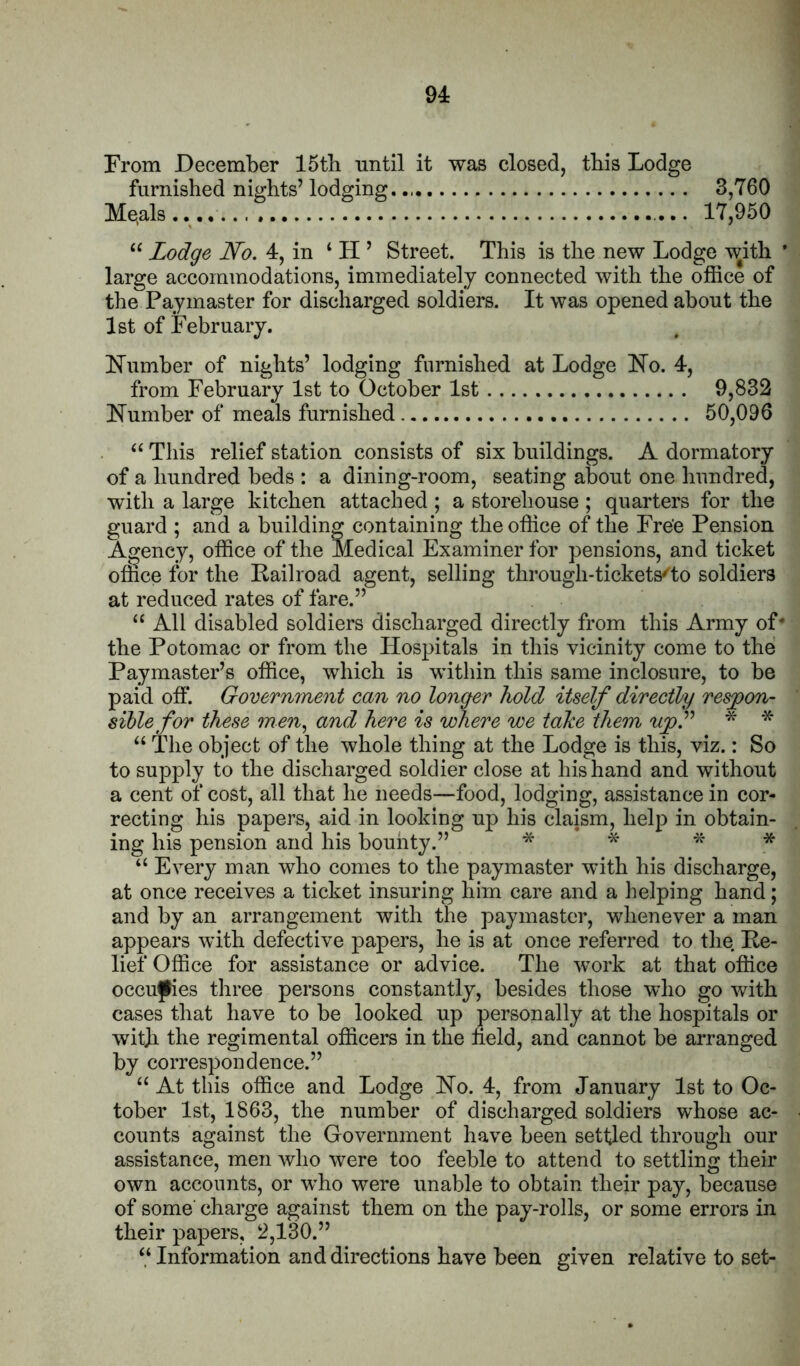 From December 15tb until it was closed, this Lodge furnished nights’ lodging. 3,760 Me.als.. 17,950 “ Lodge No. 4, in ‘ H ’ Street. This is the new Lodge with * large accommodations, immediately connected with the office of the Paymaster for discharged soldiers. It was opened about the 1st of February. bTumber of nights’ lodging furnished at Lodge FTo. 4, from February 1st to October 1st 9,832 Humber of meals furnished 50,096 “ This relief station consists of six buildings. A dormatory of a hundred beds : a dining-room, seating about one hundred, with a large kitchen attached ; a storehouse ; quarters for the guard ; and a building containing the office of the Fre'e Pension Agency, office of the Medical Examiner for pensions, and ticket office for the Railroad agent, selling through-tickets''to soldiers at reduced rates of fare.” “ All disabled soldiers discharged directly from this Army of' the Potomac or from the Hosjhtals in this vicinity come to the Paymaster’s office, which is within this same inclosnre, to be paid off. Govermnent can no longer hold itself directly resjpon- sihle for these ?/?m, and here is where we take them * * The object of the whole thing at the Lodge is this, viz.: So to supply to the discharged soldier close at his hand and without a cent of cost, all that he needs—food, lodging, assistance in cor- recting his papers, aid in looking up his claism, hel]3 in obtain- ing his pension and his bounty.” * * * “ Every man who conies to the paymaster with his discharge, at once receives a ticket insuring him care and a helping hand; and by an arrangement with the paymaster, whenever a man appears with defective papers, he is at once referred to the Re- lief Office for assistance or advice. The work at that office occu^es three persons constantly, besides those who go with cases that have to be looked up personally at the hospitals or witji the regimental officers in the held, and cannot be arranged by correspondence.” “ At this office and Lodge Ho. 4, from January 1st to Oc- tober 1st, 1863, the number of discharged soldiers whose ac- counts against the Government have been settled through our assistance, men who were too feeble to attend to settling their own accounts, or who were unable to obtain their pay, because of some' charge against them on the pay-rolls, or some errors in their papers, 2,130.” “ Information and directions have been given relative to set-