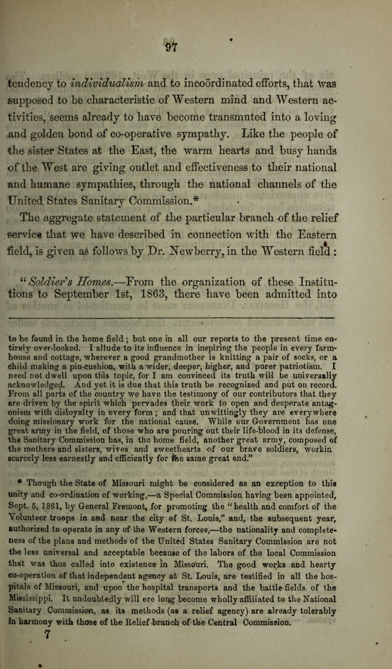 tendency to individualism and to incoordinated efforts, tliat Was supposed to be characteristic of Western mind and Western ac- tivities, seems already to have become transmuted into a loving and golden bond of co-operative sympathy. Like the people of the sister States at the East, the warm hearts and busy hands of the West are giving outlet and effectiveness to their national and humane sympathies, through the national channels of the United States Sanitary Commission.* The aggregate statement of the particular branch of the relief service that we have described in connection with the Eastern field, is given as follows by Dr. ^Tewberry, in the Western field : Soldier's Homes.—From the organization of these Institu- tions to September 1st, 1863, there have been admitted into to be found in the home field; but one in nil our reports to the present time en- tirely over-looked. I allude to its influence in inspiring the people in every farm- house and cottage, -wherever a good grandmother is knitting a pair of socks, or a child making a pin-cushioo, with a -wider, deeper, higher, and purer patriotism. I need not dwell upon this topic, for I am convinced its truth will be universally acknowledged. And yet it is due that this truth be recognized and put on record. From all parts of the country we have the testimony of our contributors that they are driven by the spirit which pervades their work to open and desperate antag- onism with disloyalty in every form; and that unwittingly they ai-e everywhere doing missionary work for the national cause. While our Government has one great army in the field, of those who are pouring out their life-blood in its defense, the Sanitary Commission has, in the home field, another great army, composed of the mothers and sisters, wives and sweethearts of our brave soldiers, workin scarcely less earnestly and efficiently for ^he same great end.” ♦ Though the State of Missouri might be considered as an exception to this unity and co-ordination of working,—a Special Commission having been appointed. Sept. 5, 1861, by General Fremont, for promoting the “health and comfort of the Volunteer troops in and near the' city of St. Louis,” and, the subsequent year, authorized to operate in any of the Western forces,—the nationality and complete- ness of the plans and methods of the United States Sanitary Commission are not the less universal and acceptable because of the labors of the local Commission that was thus called into existence^ in Missouri. The good works and hearty co-operation of that independent agency at St. Louis, are testified in all the hos- pitals of Missouri, and upon the hospital transports and the battle fields, of the Mississippi. It undoubtedly will ere long become wholly affiliated to the National Sanitary Commission, as its methods (as a relief agency) are already tolerably in harmony with those of the Relief branch of the Central Commission. 7