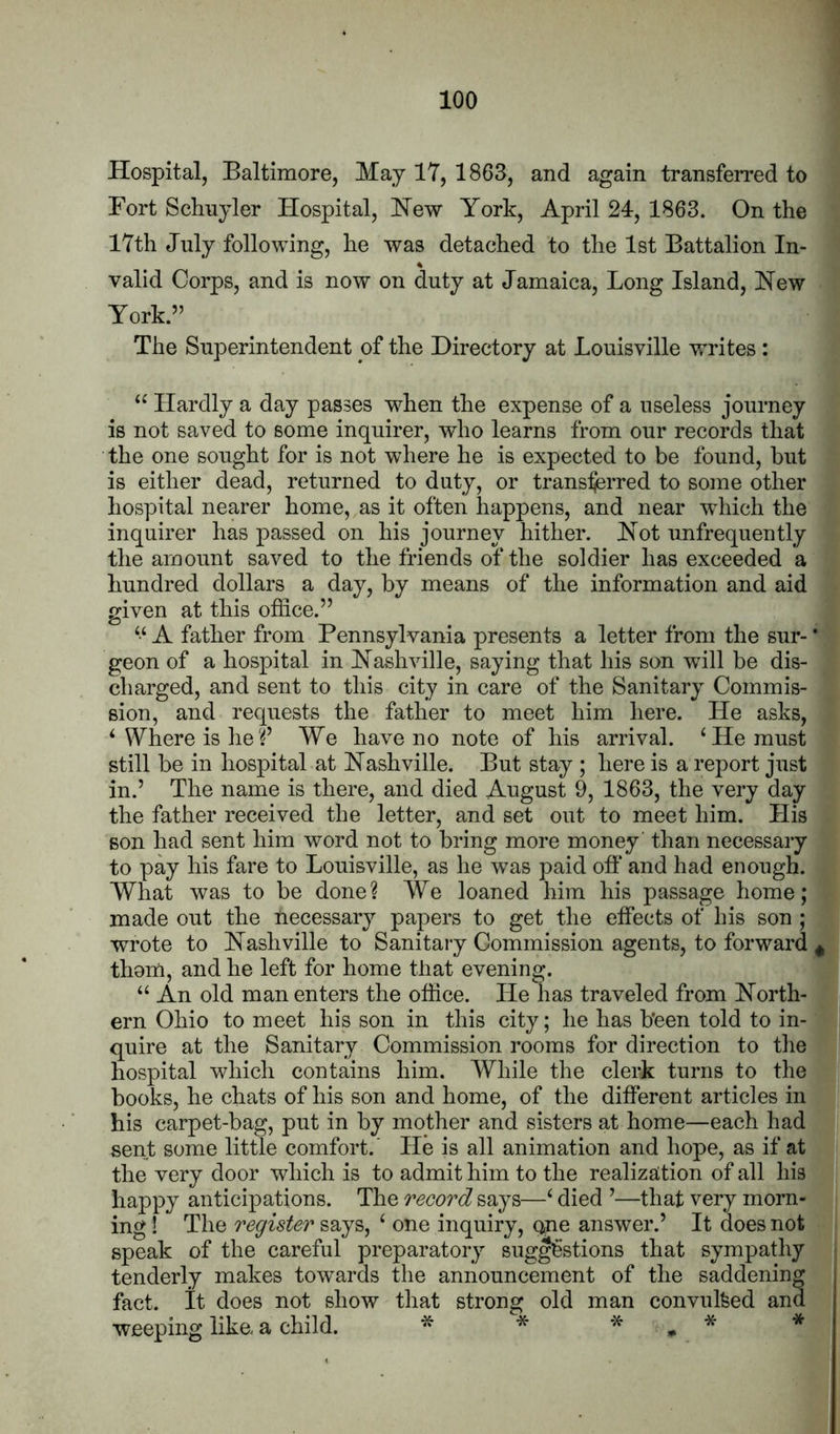 Hospital, Baltimore, May 17, 1863, and again transferred to Fort Schuyler Hospital, Hew York, April 24, 1863. On the 17th July following, he was detached to the 1st Battalion In- valid Corps, and is now on duty at Jamaica, Long Island, Hew York.” The Superintendent of the Directory at Louisville writes : Hardly a day passes when the expense of a useless journey is not saved to some inquirer, who learns from our records that the one sought for is not where he is expected to be found, but is either dead, returned to duty, or transferred to some other hospital nearer home, as it often happens, and near which the inquirer has passed on his journey hither. Hot unfrequently the amount saved to the friends of the soldier has exceeded a hundred dollars a day, by means of the information and aid given at this office.” ‘‘ A father from Pennsylvania presents a letter from the sur- * geon of a hospital in Hashville, saying that his son will be dis- charged, and sent to this city in care of the Sanitary Commis- sion, and requests the father to meet him here. He asks, ‘ Where is heWe have no note of his arrival. ‘He must still be in hospital at Hashville. But stay ; here is a report just in.’ The name is there, and died August 9, 1863, the very day the father received the letter, and set out to meet him. Llis son had sent him word not to bring more money than necessary to pay his fare to Louisville, as he was paid off and had enough. What was to be done? We loaned him his passage home; made out the necessary papers to get the effects of his son ; wrote to Hashville to Sanitary Commission agents, to forward ^ thorn, and he left for home that evening. “ An old man enters the office. He has traveled from Horth- ern Ohio to meet his son in this city; he has b’een told to in- quire at the Sanitary Commission rooms for direction to the hospital which contains him. While the clerk turns to the books, he chats of his son and home, of the different articles in his carpet-bag, put in by mother and sisters at home—each had sent some little comfort.' He is all animation and hope, as if at the very door which is to admit him to the realization of all his happy anticipations. The record says—‘ died ’—that very morn- ^ ing ! The register ‘ one inquiry, qne answer.’ It does not speak of the careful preparatory suggestions that sympathy j9| tenderly makes towards the announcement of the saddening fact, it does not show that strong old man convulfeed and weeping like a child. ^ * * » * * I