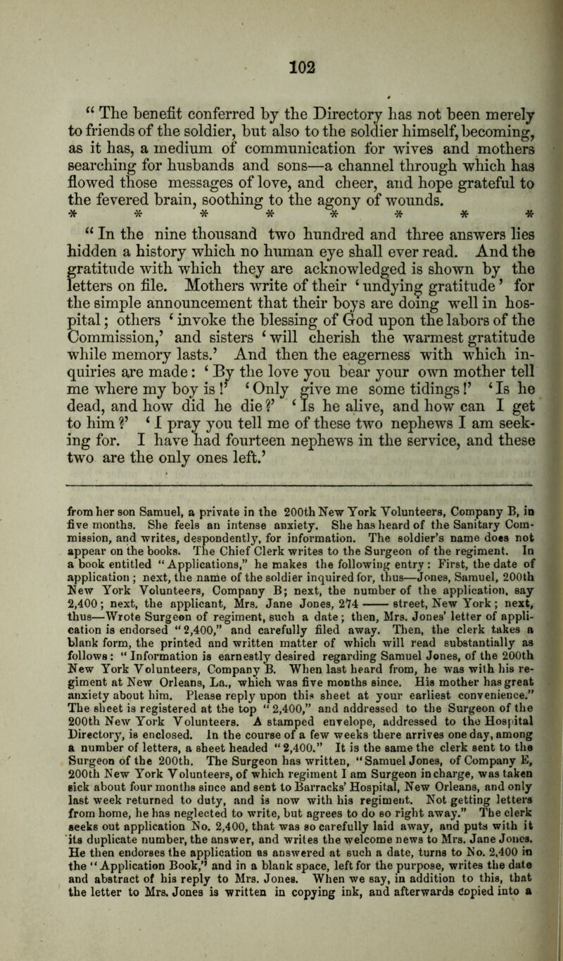 “ The benefit conferred by the Directory has not been merely to friends of the soldier, but also to the soldier himself, becoming, as it has, a medium of communication for wives and mothers searching for husbands and sons—a channel through which has flowed those messages of love, and cheer, and hope grateful to the fevered brain, soothing to the agony of wounds. ******** “ In the nine thousand two hundred and three answers lies hidden a history which no human eye shall ever read. And the gratitude with which they are acknowledged is shown by the letters on file. Mothers write of their ‘ undying gratitude ’ for the simple announcement that their boys are doing well in hos- pital ; others ‘ invoke the blessing of God upon the labors of the Commission,’ and sisters ‘ will cherish the warmest gratitude while memory lasts.’ And then the eagerness with which in- quiries are made: ‘ By the love you bear your own mother tell me where my boy is !’ ‘Only give me some tidings!’ ‘Is he dead, and how did he die ?’ ‘ Is he alive, and how can I get to him V ‘ I pray you tell me of these two nephews I am seek- ing for. I have had fourteen nephew^s in the service, and these two are the only ones left.’ from her son Samuel, a private in the 200th New York Volunteers, Company B, in five months. She feels an intense anxiety. She has heard of the Sanitary Com- mission, and writes, despondently, for information. The soldier’s name does not appear on the books. The Chief Clerk writes to the Surgeon of the regiment. In a book entitled “ Applications,” he makes the following entry : First, the date of application ; next, the name of the soldier inquired for, thus—Jones, Samuel, 200th New York Volunteers, Company B; next, the number of the application, say 2,400; next, the applicant, Mrs. Jane Jones, 274 street, New York ; next, thus—Wrote Surgeon of regiment, such a date; then, Mrs. Jones’ letter of appli- cation is endorsed “ 2,400,” and carefully filed away. Then, the clerk takes a blank form, the printed and written matter of which will read substantially as follows: “Information is earnestly desired regarding Samuel Jones, of the 200th New York Volunteers, Company B. When last heard from, he was with his re- giment at New Orleans, La., which was five months since. His mother has great anxiety about him. Please reply upon this sheet at your earliest convenience.” The sheet is registered at the top “2,400,” and addressed to the Surgeon of the 200th New York Volunteers. A stamped envelope, addressed to the Hospital Directory, is enclosed. In the course of a few weeks there arrives one day, among a number of letters, a sheet headed “ 2,400.” It is the same the clerk sent to the Surgeon of the 200th. The Surgeon has written, “ Samuel Jones, of Company E, 200th New York Volunteers, of which regiment lam Surgeon in charge, was taken sick about four months since and sent to Barracks’ Hospital, New Orleans, and only last week returned to duty, and is now with his regiment. Not getting letters from home, he has neglected to write, but agrees to do so right away.” The clerk seeks out application No. 2,400, that was so carefully laid away, and puts with it its duplicate number, the answer, and writes the welcome news to Mrs. Jane Jones. He then endorses the application as answered at such a date, turns to No. 2,400 in the “Application Book,’’ and in a blank space, left for the purpose, writes the date and abstract of his reply to Mrs. Jones. When we say, in addition to this, that the letter to Mrs, Jones is written in copying ink, and afterwards Copied into a