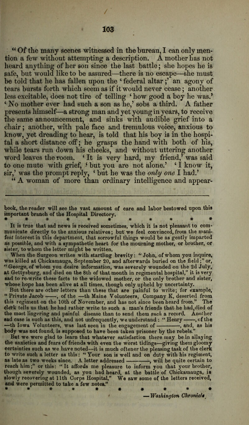 ‘‘ Of the many scenes witnessed in the bureau, I can only men- tion a few without attempting a description. A mother has not heard anything of her son since the last battle; she hopes he is safe, but would like to be assured—there is no escape—she must be told that he has fallen upon the ‘ federal altar an agony of tears bursts forth which seem as if it would never cease; another less excitable, does not tire of telling ‘ how good a boy he was.’ ‘ No mother ever had such a son as he,’ sobs a third. A father presents himself—a strong man and yet young in years, to receive the same announcement, and sinks with audible grief into a chair; another, with pale face and tremulous voice, anxious to know, yet dreading to hear, is told that his boy is in the hospi- tal a short distance off; he grasps the hand with both of his, while tears run down his cheeks, and without uttering another word leaves the room. ‘ It is very hard, my friend,’ was said to one mute with grief, ‘ but you are not alone.’ ‘ I know it, sir,’ was the prompt reply, ‘ but he was the only one I had.’ A woman of more than ordinary intelligence and appear- book, the reader will see the vast amount of care and labor bestowed upon this important branch of the Hospital Directory. *********** It is true that sad news is received sometimes, which it is not pleasant to com- municate directly to the anxious relatives; but'we feel convinced, from the mani- fest interest in this department, that sorrowful things would be as gently imparted as possible, and with a sympathetic heart for the mourning mother, or brother, or sister, to whom the letter might be written. When the Surgeon writes with startling brevity: John, of whom you inquire, was killed at Chickaraauga, September 20, and afterwards buried on the fieldor,  George, of whom you desire information, was severely wounded on the 2d July, at Gettysburg, and died on the 8th of that month in regimental hospital,” it is very sad to re-write these facts to the widowed mother, or the only brother and sister, whose hope has been alive at all times, though only upheld by uncertainty. But there are other letters than these that are painful to write; for example,  Private Jacob , of the —th Maine Volunteers, Company K, deserted from this regiment on the 10th of November, and has not since been heard from.” The clerk tells us that he had rather write to such a man’s friends that he had.died of the most lingering and painful disease than to send them swcA a record. Another sad case is such as this, and not unfrequently, we understand :  Henry , of the —th Iowa Volunteers, was last seen in the engagement of , and, as his body was not found, is supposed to have been taken prisoner by the rebels.” But we were glad to learn that whatever satisfaction there may be in allaying the anxieties and fears of friends with even the worst tidings—giving them gloomy certainties such as we have noted—it is much oftener the pleasing task of the clerk to write such a letter as this: ** Your son is well and on duty with his regiment, as late as two weeks since. A letter addressed , will be quite certain to reach him;” or this: It affords me pleasure to inform you that your brother, though severely wounded, as you had heard, at the battle of Chickamauga, is slowly recovering at 11th Corps Hospital.” We saw some of the letters received, and were permitted to take a few notes.” » » * * * * * * * * ' ^Washington Chronicl*^