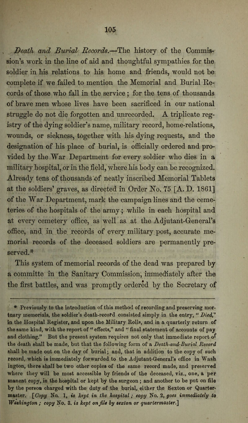 Death and Burial Records.—Tlio history of the Commis- sion’s work in the line of aid and thoughtful sympathies for the soldier in his relations to his home and friends, would not he complete if we failed to mention the Memorial and Burial Re- cords of those who fall in the service; for the tens of thousands of brave men whose lives have been sacrificed in our national struggle do not die forgotten and unrecorded. A triplicate reg- istry of the dying soldier’s name, military record, home-relations, wounds, or sickness, together with his dying requests, and the designation of his place of burial, is officially ordered and pro- vided by the War Department for every soldier who dies in a military hospital, or in the field, where his body can be recognized. Already tens of thousands of neatly inscribed Memorial Tablets at the soldiers’ graves,, as directed in Order Ro. Y5 [A. D. 1861] of the War Department, mark the campaign lines and the ceme- teries of the hospitals of the army; while in each hospital and at every cemetery office, as well as at the Adjutant-General’s office, and in the records of every military post, accurate me- morial records of the deceased soldiers are permanently pre- served.* This system of memorial records of the dead was prepared by a committe in the Sanitary Commission, immediately after the the first battles, and was promptly ordered by the Secretary of * Previously to the introduction of this method of recording and preserving mor- tuary memorials, the soldier’s death-i’ecofd consisted simply in the entry, “ Died,'* in the Hospital Register, and upon the Military Rolls, and in a quarterly return of the same kind, with the report of “ effects,” and “ final statement of accounts of pay and clothing.” But the present system requires not only that immediate report o^ the death shall be made, but that the following form of a Death-and-Burial Record shall be made out on the day of burial; and, that in addition to the copy of such record, which is immediately forwarded to the Adjutant-General’s office in Wash ington, there shall be two other copies of the same record made, and preserved where they will be most accessible by friends of the deceased, viz., one, a per manent copy, in the hospital or kept by the surgeon ; and another to be put on file by the person charged with the duty of the burial, either the Sexton or Quarter- master. \Gopy No. 1, liept in the hospital; copy No. 2, goes immediately to Washington ; copy No. 3. is kept on file by sexton or quartermaster.^