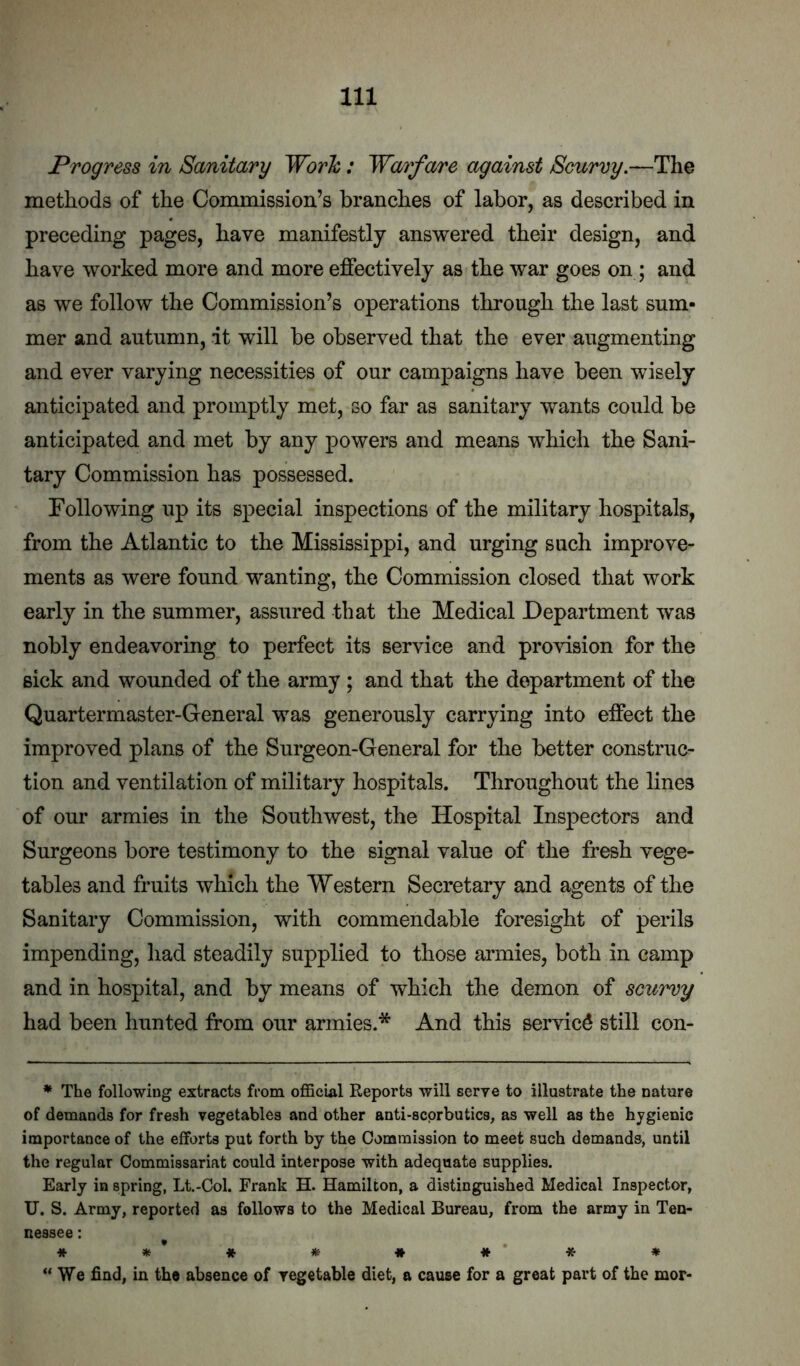 Progress in Sanitary Worlc: Warfare against Scurvy.—The methods of the Commission’s branches of labor, as described in preceding pages, have manifestly answered their design, and have worked more and more effectively as the war goes on; and as we follow the Commission’s operations through the last sum- mer and autumn, it will be observed that the ever augmenting and ever varying necessities of our campaigns have been wisely anticipated and promptly met, so far as sanitary wants could be anticipated and met by any powers and means which the Sani- tary Commission has possessed. Following up its special inspections of the military hospitals, from the Atlantic to the Mississippi, and urging such improve- ments as were found wanting, the Commission closed that work early in the summer, assured that the Medical Department was nobly endeavoring to perfect its service and provision for the sick and wounded of the army; and that the department of the Quartermaster-General was generously carrying into effect the improved plans of the Surgeon-General for the better construc- tion and ventilation of military hospitals. Throughout the lines of our armies in the Southwest, the Hospital Inspectors and Surgeons bore testimony to the signal value of the fresh vege- tables and fruits which the Western Secretary and agents of the Sanitary Commission, with commendable foresight of perils impending, liad steadily supplied to those armies, both in camp and in hospital, and by means of which the demon of scurvy had been hunted from our armies.* And this service still con- * The following extracts from official Reports will serye to illustrate the nature of demands for fresh vegetables and other anti-scorbutics, as well as the hygienic importance of the efforts put forth by the Commission to meet such demands, until the regular Commissariat could interpose with adequate supplies. Early in spring, Lt.-Col. Frank H. Hamilton, a distinguished Medical Inspector, U. S. Army, reported as follows to the Medical Bureau, from the army in Ten- nessee : ^ * * * *** ♦ “We find, in the absence of vegetable diet, a cause for a great part of the mor-